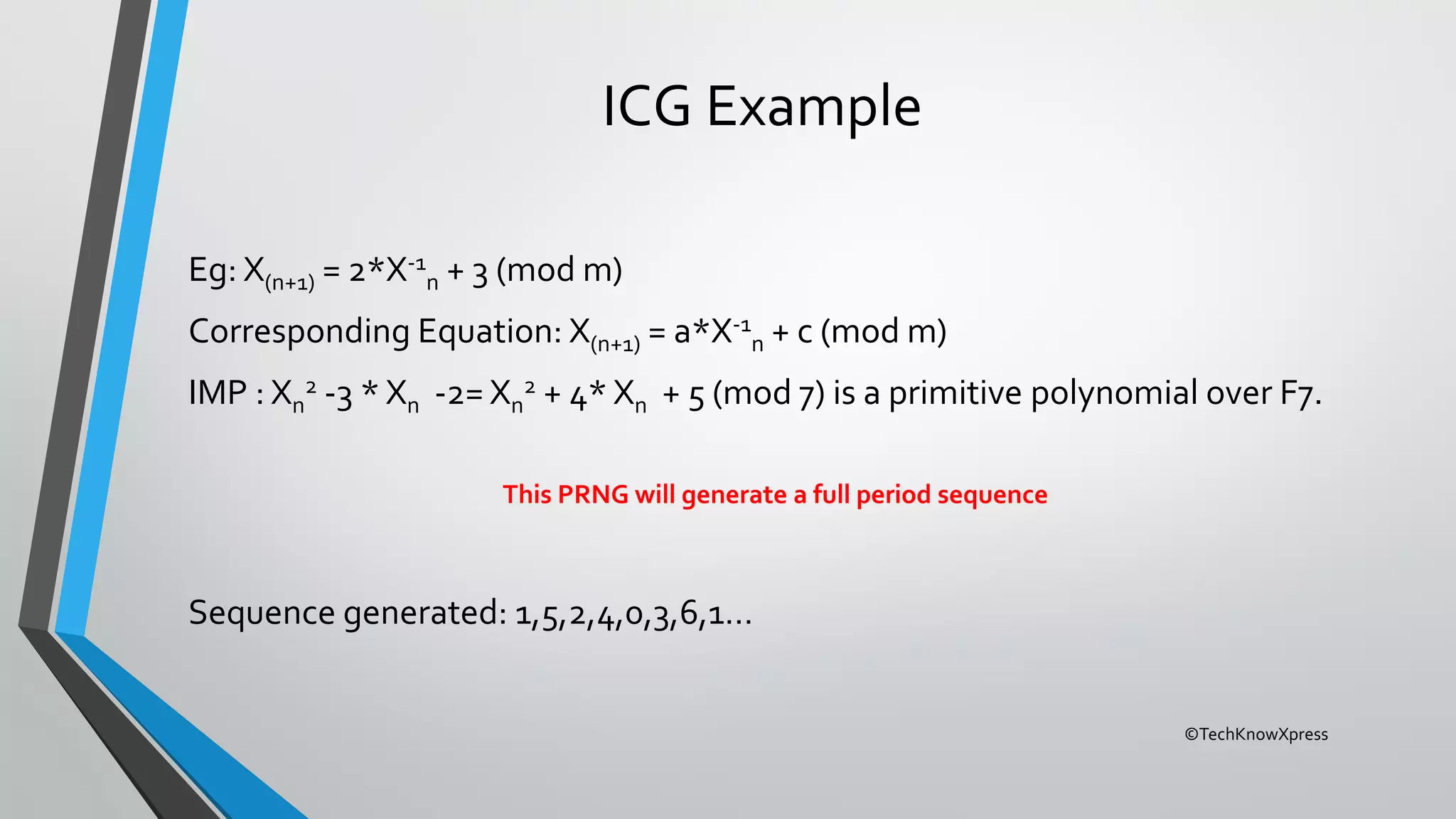 ©TechKnowXpress
ICG Example
Eg: X(n+1) = 2*X-1
n + 3 (mod m)
Corresponding Equation: X(n+1) = a*X-1
n + c (mod m)
IMP : Xn
2 -3 * Xn -2= Xn
2 + 4* Xn + 5 (mod 7) is a primitive polynomial over F7.
This PRNG will generate a full period sequence
Sequence generated: 1,5,2,4,0,3,6,1…
 