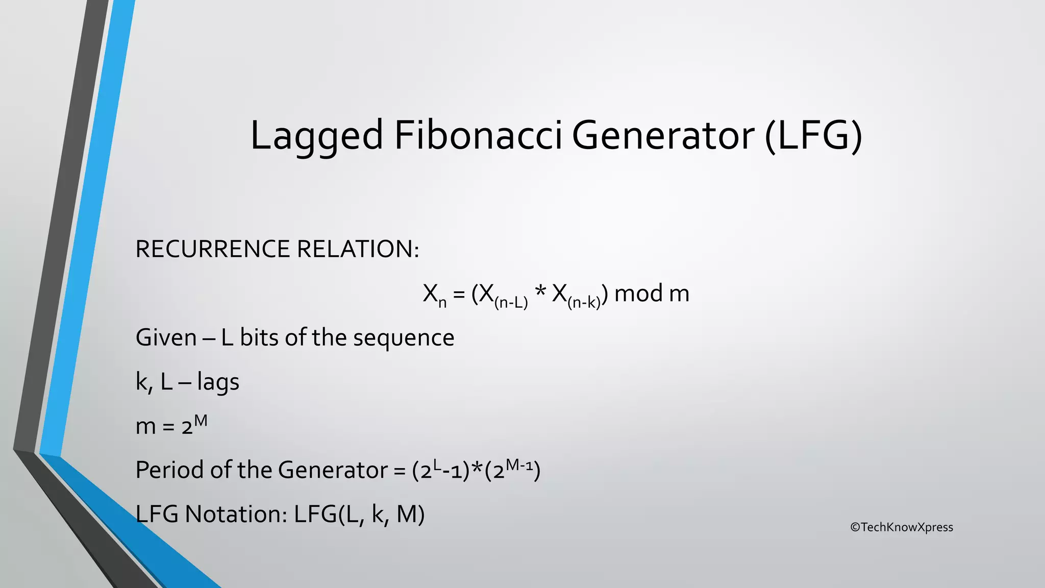 ©TechKnowXpress
Lagged Fibonacci Generator (LFG)
RECURRENCE RELATION:
Xn = (X(n-L) * X(n-k)) mod m
Given – L bits of the sequence
k, L – lags
m = 2M
Period of the Generator = (2L-1)*(2M-1)
LFG Notation: LFG(L, k, M)
 