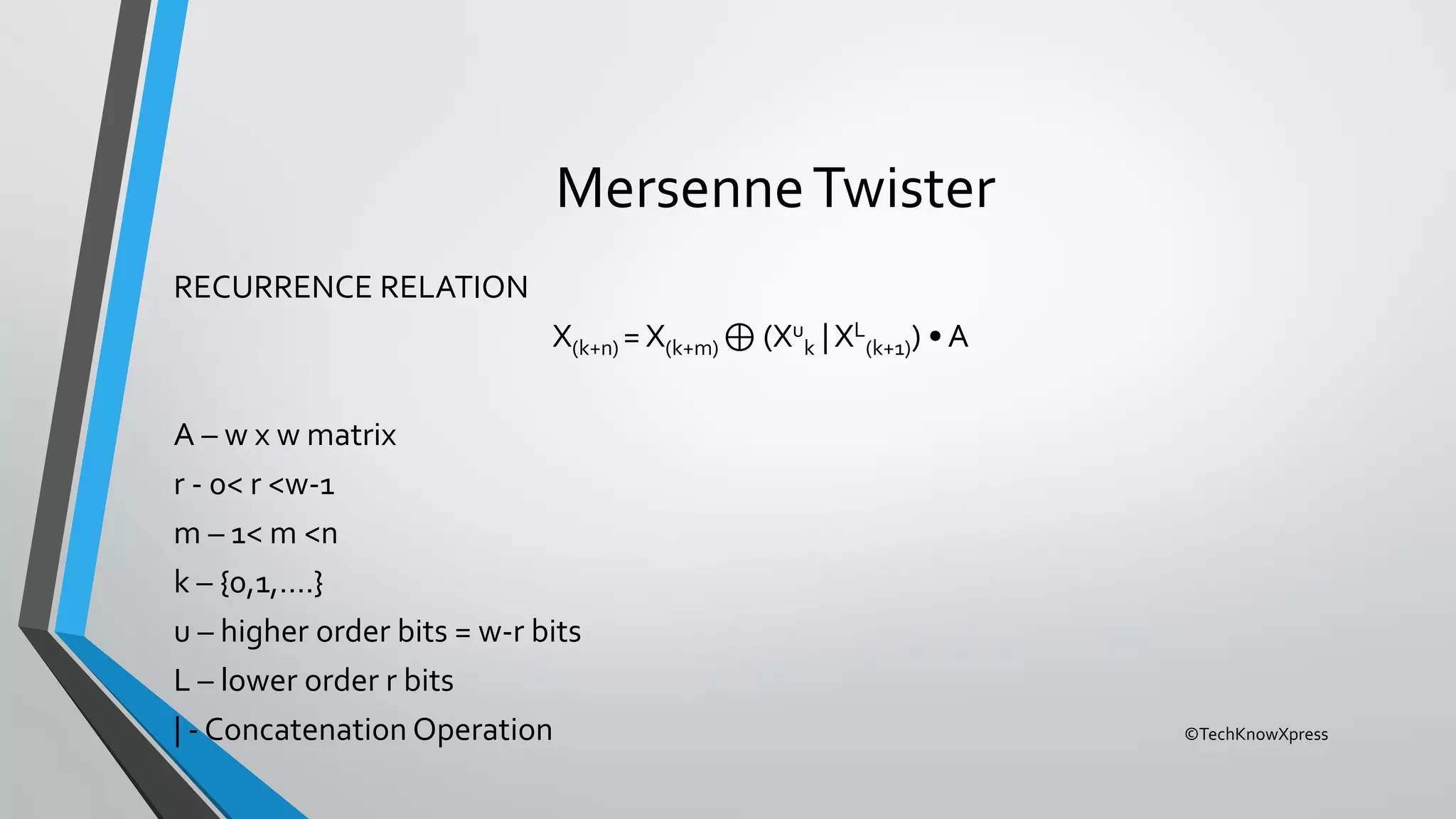 ©TechKnowXpress
MersenneTwister
RECURRENCE RELATION
X(k+n) = X(k+m) ⊕ (Xu
k | XL
(k+1)) • A
A – w x w matrix
r - 0< r <w-1
m – 1< m <n
k – {0,1,….}
u – higher order bits = w-r bits
L – lower order r bits
| - Concatenation Operation
 