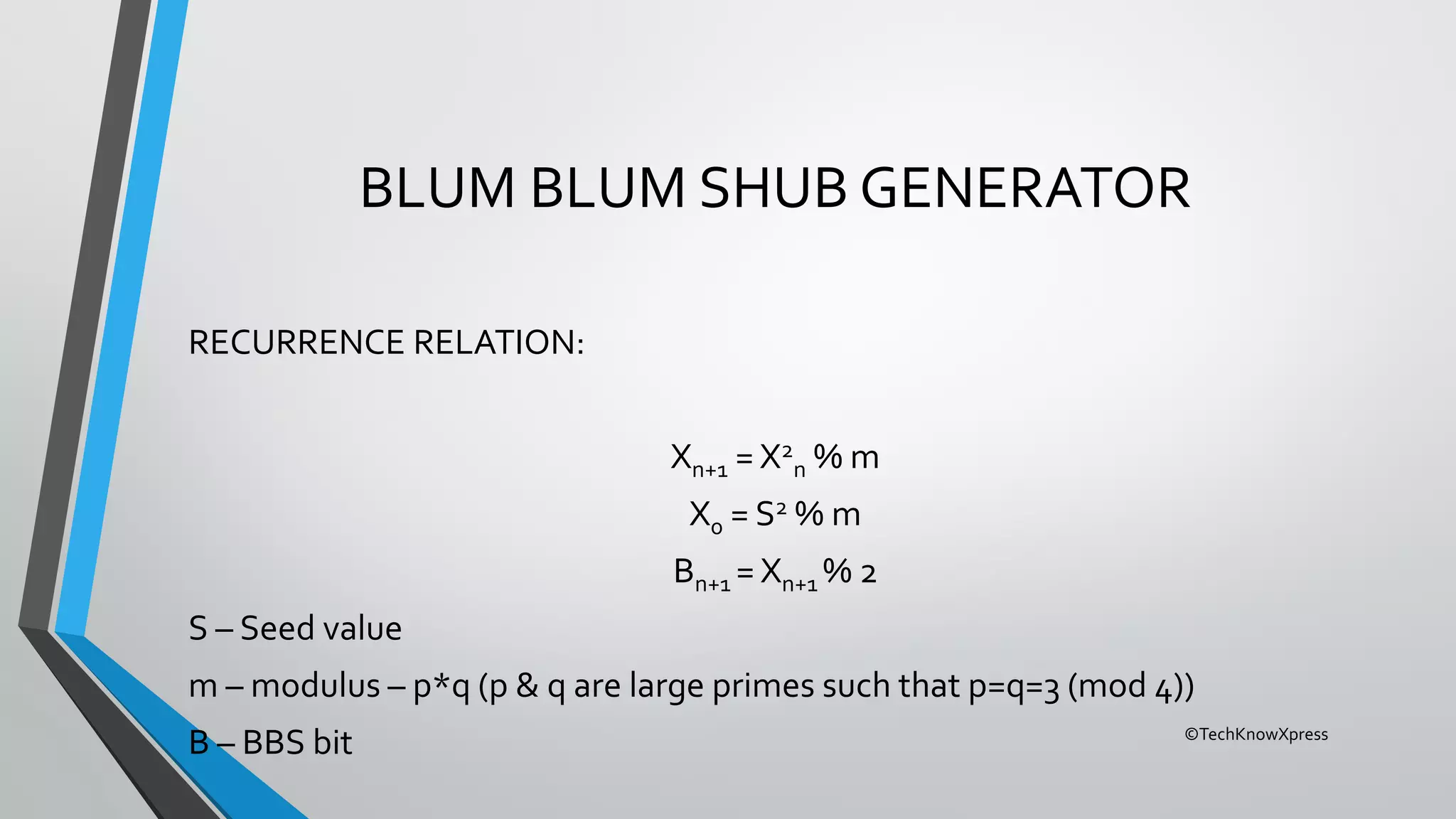 ©TechKnowXpress
BLUM BLUM SHUB GENERATOR
RECURRENCE RELATION:
Xn+1 = X2
n % m
X0 = S2 % m
Bn+1 = Xn+1 % 2
S – Seed value
m – modulus – p*q (p & q are large primes such that p=q=3 (mod 4))
B – BBS bit
 