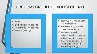 ©TechKnowXpress
CRITERIA FOR FULL PERIOD SEQUENCE
 gcd(m,c) = 1; m and c are
relatively prime
 a,b =0 (mod p);p = odd
prime divisor of m
 a=0 (mod 2) and
b=(a+1) (mod 4) if 4|m or
b=(a+1) (mod 2) if 2|m
 if 9|m then either a=0
(mod 9) or b=1 (mod 9)
and ac=6 (mod 9).
 m=2p
 c = 1 (mod 2) => c is odd
 a = 0 (mod 2) => a is even
 b= (a+1) (mod 4)
 
