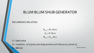 ©TechKnowXpress
BLUM BLUM SHUB GENERATOR
RECURRENCE RELATION:
Xn+1 = X2
n % m
X0 = S2 % m
Bn+1 = Xn+1 % 2
S – Seed value
m – modulus – p*q (p & q are large primes such that p=q=3 (mod 4))
B – BBS bit
 