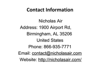 Contact Information
Nicholas Air
Address: 1900 Airport Rd,
Birmingham, AL 35206
United States
Phone: 866-935-7771
Email: contact@nicholasair.com
Website: http://nicholasair.com/
 