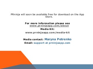 PRninja will soon be available free for download on the App
Store.
For more information please see
www.prninjaapp.com/about
Media Kit:
www.prninjaapp.com/media-kit
Media contact: Maryna Petrenko
Email: support at prninjaapp.com
 