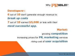 Developers1:
6 out of 10 don’t generate enough revenue to
break up costs
7 out of 10 earned $5,000 or less with their
most successful app.
Market:
growing competition
increasing prices for PR, marketing services
rising cost of user acquisition
Why ?
Source: http://app-promo.com/1
 