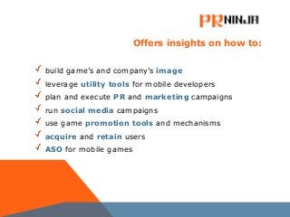 Offers insights on how to:
build game’s and company’s image
leverage utility tools for mobile developers
plan and execute PR and marketing campaigns
run social media campaigns
use game promotion tools and mechanisms
acquire and retain users
ASO for mobile games
 