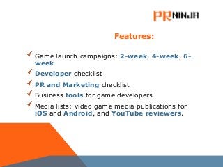 Features:
Game launch campaigns: 2-week, 4-week, 6-
week
Developer checklist
PR and Marketing checklist
Business tools for game developers
Media lists: video game media publications for
iOS and Android, and YouTube reviewers.
 
