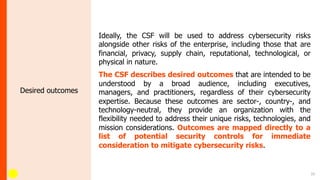 10
Desired outcomes
Ideally, the CSF will be used to address cybersecurity risks
alongside other risks of the enterprise, including those that are
financial, privacy, supply chain, reputational, technological, or
physical in nature.
The CSF describes desired outcomes that are intended to be
understood by a broad audience, including executives,
managers, and practitioners, regardless of their cybersecurity
expertise. Because these outcomes are sector-, country-, and
technology-neutral, they provide an organization with the
flexibility needed to address their unique risks, technologies, and
mission considerations. Outcomes are mapped directly to a
list of potential security controls for immediate
consideration to mitigate cybersecurity risks.
 