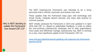 4
Why is NIST deciding to
update the Framework
now toward CSF 2.0?
The NIST Cybersecurity Framework was intended to be a living
document that is refined, improved, and evolves over time.
These updates help the Framework keep pace with technology and
threat trends, integrate lessons learned, and move best practice to
common practice.
NIST initially produced the Framework in 2014 and updated it in April
2018 with CSF 1.1. Based on stakeholder feedback, in order to reflect
the ever-evolving cybersecurity landscape and to help organizations
more easily and effectively manage cybersecurity risk, NIST is working
on a new, more significant update to the Framework: CSF 2.0.
www.nist.gov/cyberframework/updating-nist-cybersecurity-framework-
journey-csf-20
 