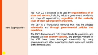 8
New Scope (wider)
NIST CSF 2.0 is designed to be used by organizations of all
sizes and sectors, including industry, government, academia,
and nonprofit organizations, regardless of the maturity
level of their cybersecurity programs.
The CSF is a foundational resource that may be adopted
voluntarily and through governmental policies and
mandates.
The CSF’s taxonomy and referenced standards, guidelines, and
practices are not country-specific, and previous versions of
the CSF have been leveraged successfully by many
governments and other organizations both inside and outside
of the United States.
 