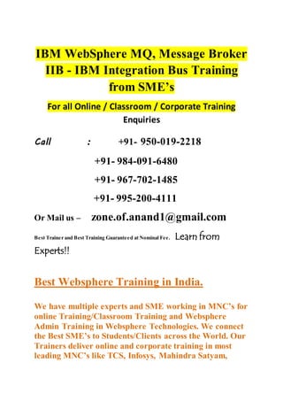 IBM WebSphere MQ, Message Broker
IIB - IBM Integration Bus Training
from SME’s
For all Online / Classroom / Corporate Training
Enquiries
Call : +91- 950-019-2218
+91- 984-091-6480
+91- 967-702-1485
+91- 995-200-4111
Or Mail us – zone.of.anand1@gmail.com
Best Trainer and Best Training Guaranteed at Nominal Fee. Learn from
Experts!!
Best Websphere Training in India.
We have multiple experts and SME working in MNC’s for
online Training/Classroom Training and Websphere
Admin Training in Websphere Technologies. We connect
the Best SME’s to Students/Clients across the World. Our
Trainers deliver online and corporate training in most
leading MNC’s like TCS, Infosys, Mahindra Satyam,
 