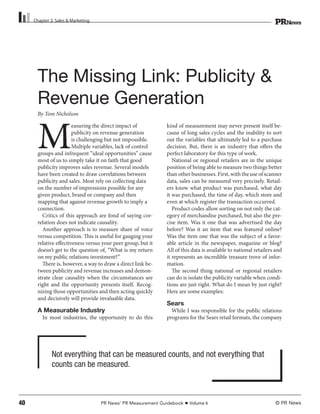 Chapter 2: Sales & Marketing




       The Missing Link: Publicity &
       Revenue Generation
       By Tom Nicholson




       M
                        easuring the direct impact of          kind of measurement may never present itself be-
                        publicity on revenue generation        cause of long sales cycles and the inability to sort
                        is challenging but not impossible.     out the variables that ultimately led to a purchase
                        Multiple variables, lack of control    decision. But, there is an industry that offers the
       groups and infrequent “ideal opportunities” cause       perfect laboratory for this type of work.
       most of us to simply take it on faith that good            National or regional retailers are in the unique
       publicity improves sales revenue. Several models        position of being able to measure two things better
       have been created to draw correlations between          than other businesses. First, with the use of scanner
       publicity and sales. Most rely on collecting data       data, sales can be measured very precisely. Retail-
       on the number of impressions possible for any           ers know what product was purchased, what day
       given product, brand or company and then                it was purchased, the time of day, which store and
       mapping that against revenue growth to imply a          even at which register the transaction occurred.
       connection.                                                Product codes allow sorting on not only the cat-
         Critics of this approach are fond of saying cor-      egory of merchandise purchased, but also the pre-
       relation does not indicate causality.                   cise item. Was it one that was advertised the day
         Another approach is to measure share of voice         before? Was it an item that was featured online?
       versus competition. This is useful for gauging your     Was the item one that was the subject of a favor-
       relative effectiveness versus your peer group, but it   able article in the newspaper, magazine or blog?
       doesn’t get to the question of, “What is my return      All of this data is available to national retailers and
       on my public relations investment?”                     it represents an incredible treasure trove of infor-
         There is, however, a way to draw a direct link be-    mation.
       tween publicity and revenue increases and demon-           The second thing national or regional retailers
       strate clear causality when the circumstances are       can do is isolate the publicity variable when condi-
       right and the opportunity presents itself. Recog-       tions are just right. What do I mean by just right?
       nizing those opportunities and then acting quickly      Here are some examples:
       and decisively will provide invaluable data.
                                                               Sears
       A Measurable Industry                                     While I was responsible for the public relations
         In most industries, the opportunity to do this        programs for the Sears retail formats, the company




              Not everything that can be measured counts, and not everything that
              counts can be measured.



40                                  PR News’ PR Measurement Guidebook    Volume 6                                 © PR News
 