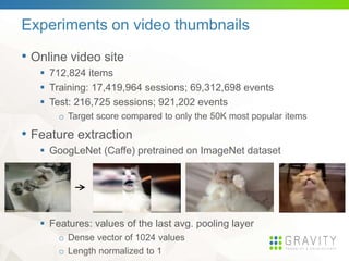 Experiments on video thumbnails
• Online video site
 712,824 items
 Training: 17,419,964 sessions; 69,312,698 events
 Test: 216,725 sessions; 921,202 events
o Target score compared to only the 50K most popular items
• Feature extraction
 GoogLeNet (Caffe) pretrained on ImageNet dataset
 Features: values of the last avg. pooling layer
o Dense vector of 1024 values
o Length normalized to 1
 