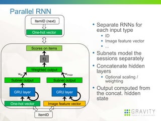 Parallel RNN
• Separate RNNs for
each input type
 ID
 Image feature vector
 ...
• Subnets model the
sessions separately
• Concatenate hidden
layers
 Optional scaling /
weighting
• Output computed from
the concat. hidden
state
wID wimage
Image feature vector
GRU layer
Subnet output
GRU layer
One-hot vector
Subnet output
Weighted output
Scores on items
f()
ItemID
One-hot vector
ItemID (next)
 