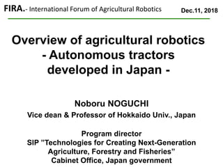 Overview of agricultural robotics
- Autonomous tractors
developed in Japan -
Dec.11, 2018FIRA.- International Forum of Agricultural Robotics
Noboru NOGUCHI
Vice dean & Professor of Hokkaido Univ., Japan
Program director
SIP ”Technologies for Creating Next-Generation
Agriculture, Forestry and Fisheries”
Cabinet Office, Japan government
 