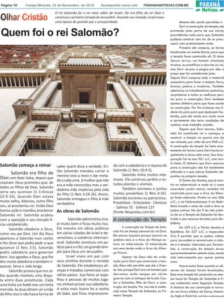 Página 10 Campo Mourão, 22 de Novembro de 2018 Acompanhe nosso site: PARANANOTICIAS.COM.BR PARANÁ
Notícias
Quem foi o rei Salomão?
O rei Salomão foi o rei mais sábio de Israel. Ele era filho do rei Davi e
construiu o primeiro templo de Jerusalém. Durante seu reinado, Israel viveu
uma época de grande paz e prosperidade.
Salomão começa a reinar
Salomão era filho de
Davi com Bate-Seba, depois que
casaram. Deus prometeu que, de
todos os filhos de Davi, Salomão
seria seu sucessor (1 Crônicas
22:9-10). Quando Davi estava
muito velho, Adonias, outro filho
seu, se proclamou rei. Então Davi
tomou ação e mandou proclamar
Salomão rei. Salomão acabou
com a oposição e seu reinado fi-
cou estabelecido.
Salomão obedecia a Deus,
como seu pai Davi. Um dia Deus
apareceu a Salomão num sonho
e lhe disse que podia pedir o que
quisesse (1 Reis 3:5). Salomão
pediu sabedoria para governar
bem. Isso agradou a Deus, que lhe
deu muitasabedoriaetambémri-
quezas, fama e vida longa.
Salomão provou que era sá-
bio quando resolveu uma dispu-
ta entre duas prostitutas. Cada
uma tinha um bebê mas um tinha
morrido.Asduasdiziamseramãe
do filho vivo e não havia forma de
saber quem dizia a verdade. En-
tão Salomão mandou cortar o
menino vivo a meio e dar meta-
deacadauma.Amulherquenão
era a mãe concordou mas a ver-
dadeira mãe implorou pela vida
do filho (1 Reis 3:24-26). Assim,
Salomão entregou o filho à mãe
verdadeira.
As obras de Salomão
SalomãoadministrouIsra-
el muito bem e ficou muito rico.
Ele investiu em obras públicas
em várias cidades de Israel e de-
senvolveu o comércio internaci-
onal. Salomão construiu um pa-
láciopara siefezumgrandetem-
plo para Deus em Jerusalém.
Israel viveu em paz com
seus vizinhos durante o reinado
de Salomão. Ele estabeleceu ali-
anças e tratados comerciais com
vários países. Sua fama se espa-
lhou e pessoas de muitos luga-
res vinham provar sua sabedoria.
A visita mais ilustre foi a rainha
de Sabá, que ficou impressiona-
da com a sabedoria e a riqueza de
Salomão (1 Reis 10:4-5).
Salomão tinha muitos inte-
resses. Ele construiu jardins e es-
tudou plantas e animais.
Também escreveu e juntou
muitos provérbios (1 Reis 4:32).
Salomão escreveu ou patrocinou:
Provérbios - Eclesiastes - Cânticos
- Salmos 72 - Salmos 127
(Fonte Respostas.com.br)
A construção do Templo de Salo-
mão foi um desejo pessoal do rei Davi.
Ele estava inquieto porque morava no
palácio real, e a Arca da Aliança es-
tava no tabernáculo. O tabernáculo
era uma tenda onde a Arca da Alian-
ça ficava.
Apesar de Deus não ter orde-
nado para Davi que construisse o tem-
plo, Deus não permitiu que ele o fizes-
se. Isso porque Davi era um homem que
derramou muito sangue em várias
guerras com os inimigos de Israel. Cou-
be a Salomão, filho de Davi, a cons-
trução do templo. Por isso ele é conhe-
cido como Templo de Salomão, ou Pri-
meiro Templo.
Mesmo não sendo permitido a
Davi a construção do templo, ele
prevendo estar perto de sua morte,
providênciou tudo para que Salomão
pudesse construir sem ter de se preo-
cupar com praticamente nada.
Primeiro ele comprou as terras
localizadas no monte Moriá, para que
o templo fosse construido alí. O dono
dessas terras, um homem chamado
Araúna, se prontificou a doa-las ao rei,
mas Davi recusou e pagou por eles o
preço que foi considerado justo.
Depois Davi comprou todo o material
necessário para fazer o templo: ferro,
bronze, pedras e madeiras. Também
selecionou os trabalhadores: pedreiros,
carpinteiros e todos os melhores perí-
tos para a construção. Davi também
ajuntou dinheiro para que fosse usado
na construção. Por fim ordenou aos lí-
deres do povo para que ajudassem Sa-
lomão, pois ele ainda era muito novo
e certamente não teria condições de
realizar esse trabalho sozinho.
Depois que Davi morreu, Salo-
mão foi constituido rei e começou a
construir o templo no quarto ano de
seu reinado, por volta do ano 968 a.C.
A construção do templo foi feita exa-
tamente da forma como Davi havia ar-
quitetado e durou sete anos. Sua inau-
guração foi no ano 961 a.C. com mui-
ta festa. O dinheiro que Davi separou
para a construção não foi totalmente
utilizado e o que sobrou Salomão de-
positou no próprio templo.
O Santo dos Santos, que já exis-
tia no tabernáculo e onde só o sumo
sacerdote podia entrar, também foi
construido para que a Arca da Alian-
ça fosse colocada. Porém no ano 586
a.C., o rei Nabucodonosor II da Babi-
lônia invade o reino de Judá e leva os
judeus cativos. No dia 9 do mês judái-
co de av o Templo de Salomão foi des-
truido e seus tesouros levados para Ba-
bilônia.
Em 539 a.C, a Pérsia domina a
Babilônia. Em 537 a.C. o imperador
Ciro II permite que os judeus voltem
para Jerusalém e reconstruam a cida-
de e o templo. Liderados por Zoroba-
bel, a construção do templo durou
aproximadamente setenta anos, tendo
sido interrompida por quase quinze
anos.
Houve muita festa quando os ali-
cerces do templo foram levantados.
Esse novo templo foi construído no mes-
mo local do Templo de Salomão e fi-
cou conhecido como Segundo Templo.
A história de sua construção é narra-
da nos livros bíblico de Estras, Neemi-
as, Ageu e Zacarias. (airtonbc.wordpress.com)
A construção do Templo
 