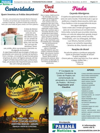 Acompanhe nosso site: PARANANOTICIAS.COM.BR Campo Mourão, 22 de Novembro de 2018 Página 11PARANÁPARANÁ
Notícias
CuriosidadesCuriosidadesCuriosidadesCuriosidadesCuriosidades PiadaPiadaPiadaPiadaPiada
Caçando Alienígenas
O sujeito era apaixonado por discos voadores e
seres do outro mundo. Vivia lendo tudo o que se
publicava a respeito desse assunto, tanto que
ficou fanático e vivia na expectativa de encon-
trar algum alienígena.
Toda a noite saía a rondar por lugares esmos
para ver se encontrava um extraterrestre.
Certa noite, numa de suas excursões noturnas,
avistou um vulto de cabeça bem grande, braços
longos, pernas curtas, rentes ao chão.
Emocionado, com voz embargada, ele falou:
- Luiz Oliveira, fazendo contato!
Ao que o ser estranho respondeu:
- Severino da Silva, fazendo cocô!
Quem inventou as fraldas descartáveis?
A ideia de Marion
Donovan não deu
certo de cara.
Inicialmente, ela
não obteve suces-
so nas vendas de
sua fralda descar-
tável, mas isso não
fez com que ela
desistisse. Dono-
van, então, abriu sua empresa e persistiu na
divulgação do produto.
A capa impermeável que protegia a fralda era
produzida com restos de cortinas de banheiro.
Com o tempo, a invenção foi aprimorada pelas
empresas do setor de higiene pessoal, até dar
origem à fralda descartável que conhecemos
hoje, um produto tão importante para as famí-
lias com crianças pequenas.
Em 1951, uma americana chamada Marion Donovan
inventou um produto que revolucionou a vida das
mamães modernas. A primeira fralda descartável foi
feita com uma fralda de pano unida a um forro plástico
VVVVVocêocêocêocêocê
Reações do álcool
Na aula de química o professor pergunta:
- Quais as principais reações do álcool?
O aluno responde:
- Chorar pela ex, achar que esta rico, ficar valente
e pegar mulher feia ...
Professor:
- Tirou 10!
Que o cacau, matéria-prima
do chocolate, teve sua
origem na América Latina
por volta de 1000 A.C.
Com certeza você já se
perguntou por que o cho-
colate derrete na boca, não
é mesmo? Existe uma
explicação muito simples
para isso: acontece que o
chocolate derrete a uma
temperatura bem baixa,
menor que a nossa tempe-
ratura corporal, cerca de
35º C. Por isso a tempera-
gem é tão importante, pois
ela impede que o chocolate
derreta facilmente em
temperatura
ambiente.Curiosidades
sobre o chocolate
Quando falamos que cho-
colate é sinônimo de felici-
dade, não estamos mentin-
do! Ele ajuda o corpo a
relaxar, diminuindo os
sintomas do estresse, além
de auxiliar na liberação do
hormônio da felicidade, a
serotonina.
SSSSSabia...abia...abia...abia...abia...
APOIO:
CLINICA DENTÁRIA IAMAKAMI
BISCOITARIA MARIAMANIA
LOJAS ELROS KIBARATO
ANDERSOM GUERRA
PANTE MODA COWTRY
IRENEU MANFRIM
SERGINHO MANFRIM
ANGELO BRITO
“AMIGUINHO”
FARMÁCIA GLOBO
DEPOSITO PEABIRU
DISTRIBUIDORA DE CHOOP
SANTO ONOFRE
RADIO PANORAMA 99,9
BRAMBILA GÁS
AUTOPOSTO BRAMBILA
CI DIVULGUI
CHOPERIA DAMA DO LAGO
HIDROMOURÃO
POÇOS ARTESIANOS DOS
NOSSOS AMIGOS SERGINHO
SHOW E ALAN
HARAS PEABIRU DOS NOSSOS
AMIGOS MARCELINHO E SEU
JAMIL
5º Cavalgada da
Comitiva Cavaleiros de
Cristo de Peabiru em
comemoração ao
aniversário do município
de Peabiru - 66 Anos -
Organizador prof.
Claudino
Divulgação
A informação
como ela é.
parananoticias.com.br
 