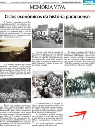 MEMÓRIAVIVA
Página 14 Campo Mourão, 22 de Novembro de 2018 Acompanhe nosso site: PARANANOTICIAS.COM.BR PARANÁ
Notícias
Ciclos econômicos da história paranaense
O Paraná é conhecido como a “Ter-
ra de todas a gentes”, com altíssima pro-
dução rural e recente industrialização.
Entenda como outros estados e países
contribuíram muito com o crescimento
regional, principalmente após o “Ciclo do
Café”, no século passado. Os primeiros
povoadores foram os portugueses, índi-
os e africanos escravizados.
E o primeiro interesse pela região
surgiu no Ciclo do Ouro. Com a navega-
ção para levar gado do Rio Grande do
Sul para abastecer Minas Gerais, onde
havia uma intensa mineração de ouro,
surgiram as cidades portuárias de Para-
naguá e Antonina.
Depois veio o ciclo do tropeirismo,
com trilhas pelo interior, também usadas
para levar gado do sul para São Paulo e
Minas Gerais. Estas trilhas criaram mais
cidades, como Rio Negro, Lapa, Ponta
Grossa, Palmeira e Castro.No século XIX
veio o Ciclo da Erva Mate. Foi quando o
Paraná ganhou mais importância e dei-
xou de ser comarca de São Paulo, no ano
de 1853. Nesta época cresceu a a nave-
gação pelos rios, a construção de ferro-
vias e de estradas de terra.
A seguir veio o ciclo da madeira. As
florestas começaram a ser derrubadas
para a venda dos troncos. Esse novo ci-
clo atraiu os ingleses, que organizaram o
povoamento das novas áreas desmata-
das. Vieram milhares de agricultores da
Itália, Alemanha, Polônia, Ucrânia, Suí-
ça, Rússia e Japão.
O ciclo seguinte foi o do café, no
século passado, em toda a região norte
do Paraná. Este ciclo provocou uma gran-
de onda de migração interna, atraindo
paulistas, mineiros, catarinenses, nordes-
tinos, e ainda mais estrangeiros.
Foi que levou o Norte do Paraná a
ser povoado e progredir. Nos anos 1960
o café dominava a economia, atingindo
60% do valor produção rural paranaen-
se.
E só perdeu importância a partir das
grandes geadas, nos anos 1970.
No oeste e sudoeste do Paraná, a
migração foi de gaúchos. Foram eles que
trouxeram o plantio da soja. Cresceu tam-
bém a produção de trigo. Os catarinen-
ses das cidades do interior também vie-
ram em grande número, a partir dos anos
1950. Eles buscavam empregos e melho-
res condições de educação e saúde.
 