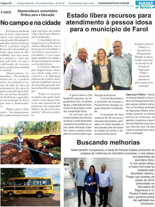 PARANÁ
Notícias
Página 04 Campo Mourão, 22 de Novembro de 2018 Acompanhe nosso site: PARANANOTICIAS.COM.BR
Nocampoenacidade
FAROL Abastecedouro comunitário
Ônibus para a Educação
Próximo ao findar do
ano de 2018, vários muni-
cípios vem enfrentando
uma grande dificuldade fi-
nanceira, mesmo assim em
Farol, a prefeita Angela
Kraus não tem medido es-
forços para sanar as difi-
culdades, seja com recur-
sos próprios, o que não
tem sido fácil, ou com a
viabilização de recursos
junto ao governo estadual
ou federal.
Abastecedouro co-
munitário - Na manhã do
último dia 12, a prefeita
esteve na visitando o ser-
viço de mão de obra do
encanamento da caixa de
água usada pelo agriculto-
res, um serviço em parce-
ria Prefeitura e agriculto-
res do município de Farol
que usam o abastecedou-
ro.
Ônibus para a Edu-
cação - Na semana passa-
da, a administração muni-
cipal entregou um ônibus
0 km à Secretaria Munici-
pal de Educação.
A solenidade de en-
trega ocorreu na Frente da
câmara Municipal, com a
presença de autoridades e
servidores municipais e
convidados. A nova aqui-
sição também veio adapta-
do para transportar pesso-
as com deficiência.
A Prefeita Munici-
pal, Angela kraus, desta-
cou a forte união entre o
executivo e as lideranças
políticas do cenário nacio-
nal que trabalham em prol
do município gerando inú-
meros benefícios à popula-
ção.
“Todos os recursos
recebidos são muito bem-
vindos, e esse esforço é fru-
to de uma maneira de ad-
ministrar com responsabi-
lidade e de parceria trans-
parente” afirmou a prefei-
ta
Estado libera recursos para
atendimento à pessoa idosa
para o município de Farol
A governadora Cida
Borghetti autorizou na se-
gunda-feira (12), no Palácio
Iguaçu, a liberação de finan-
ciamento de projetos volta-
dos à população idosa.
Os recursos são do
Fundo Estadual dos Direitos
do Idoso e serão destinados
a projetos de assistência so-
cial, saúde, educação, traba-
lho, cultura, esporte e lazer,
alémdecomunicaçãoequa-
lificação profissional.
O vice-Prefeito Natal e
o Secretário de Finanças e
Planejamento Douglas La-
quias estiveram na solenida-
de.
O município de Farol
receberá R$ 50 mil para a
execução dos projetos, apro-
vados em edital lançado no
ano passado pela Secretaria
de Estado da Família e De-
senvolvimento Social.
Segurança Pública - Natalí-
cio Saraiva (Natal) e o Secre-
tário de Planejamento Dou-
glas Laquias também estive-
ram na Secretaria de Estado
da Segurança Pública solici-
tando aumento no efetivo
policial do município, na
agenda a inspetora e Secre-
taria de Gabinete Laisa Cam-
pos informou que irá fazer
máximo possível para aten-
der à solicitação.
Natalício Saraiva
(Natal) e o
Secretário de
Planejamento
Douglas Laquias
também estiveram
na Secretaria de
Estado da
Segurança
Pública
solicitando
aumento no
efetivo policial do
município
Buscando melhorias
Natal também compareceu a Sede do Paraná Cidade protocolar os
projetos de melhorias do Cemitério municipal, o vice estava
acompanhado da
secretária Vera.
O vice ainda visitou
a Casa Civil onde foi
recebido pelo
Secretário Interino,
Thiago que recebeu as
cópias do ofício
protocolado na
Secretária de
Segurança e no
Paraná Cidade para
que o governo possa
dar agilidade nos
processos.
 