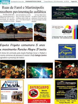 Notícias
Acompanhe nosso site: PARANANOTICIAS.COM.BR Campo Mourão, 22 de Novembro de 2018 Página 05PARANÁ
Espeto Frigato comemora 5 anos
e movimenta Rancho Alegre D’oeste
A festa foi animada pela dupla Rodrigo Cezar e Rafael e
reuniu centenas de pessoas.O master chefe Galego Lontra
agradece a presença de todos!
Ruas de Farol e Martinópolis
recebem pavimentação asfáltica
Ao todo, serão inves-
tidos aproximadamente 1
milhão de reais na pavi-
mentação de algumas
ruas e também na instala-
ção da Academia na Vila
Seca. Em Farol, a Rua Per-
nambuco está a todo va-
por e em Martinópolis
também.
As Ruas Mato Gros-
so, Bahia e Goiás serão as
próximas. O recurso vem
do Paraná Cidade a fundo
perdido.
 