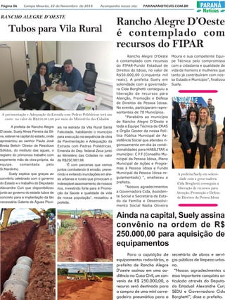 Página 06 Campo Mourão, 22 de Novembro de 2018 Acompanhe nosso site: PARANANOTICIAS.COM.BR PARANÁ
Notícias
Tubos para Vila Rural
RANCHO ALEGRE D’OESTE
A prefeita de Rancho Alegre
D’oeste, Suely Alves Pereira da Sil-
va, esteve na capital do estado, onde
apresentou ao senhor Paulo José
Breda Belich- Diretor de Resíduos
Sólidos, do instituto das aguas, o
registro do primoroso trabalho com
experiente mão de obra própria, da
equipe, comandada pelo
Sr.Nardinho.
Suely explica que graças ao
convênio celebrado com o governo
do Estado e o trabalho do Deputado
Alexandre Curi que disponibilizou
junto ao governo do estado tubos de
concreto para a implantação da tão
necessária Galeria de Águas Pluvi-
ais na estrada da Vila Rural Santa
Felicidade, habilitando o município
para execução na sequência de obra
de Pavimentação e Adequação da
Estrada com Pedras Poliédricas,
Emenda do Dep. federal Zeca junto
ao Ministério das Cidades no valor
de R$250.981,66.
“É com parcerias que vamos
juntos combatendo à erosão, preve-
nindo e evitando inundações em áre-
as urbanas e rurais que provocam o
indesejável assoreamento de nossos
rios, investindo forte para à Promo-
ção da Saúde e qualidade de vida
de nossa população”, ressaltou a
prefeita.
A pavimentação e Adequação da Estrada com Pedras Poliédricas terá um
custo no valor de R$250.981,66 por meio do Ministério das Cidades
Rancho Alegre D’Oeste
é contemplado com
recursos do FIPAR
Rancho Alegre D’Oeste
é contemplado com recursos
do FIPAR-Fundo Estadual de
Direitos do Idoso, no valor de
R$50.000,00 (cinquenta mil
reais). A prefeita Suely em
solenidade com a governado-
ra Cida Borghetti conseguiu a
liberação de recursos para
Atenção, Promoção e Defesa
de Direitos da Pessoa Idosa.
No evento, participaram repre-
sentantes de 70 Municípios.
“Parabéns ao município
de Rancho Alegre D’Oeste e
toda a Equipe Técnica de CRAS
e Órgão Gestor da nossa Polí-
tica Pública Municipal de As-
sistência Social que atendeu ri-
gorosamente em dia às condi-
cionalidades para HABILITAR o
município: C P F (Conselho Mu-
nicipal da Pessoa Idosa, Plano
Municipal de Ações e Progra-
mas à Pessoa Idosa e Fundo
Municipal da Pessoa Idosa re-
gulamentado) “, enalteceu a
prefeita.
“Nossos agradecimentos
a Governadora Cida, Assisten-
te Social e Secretaria de Esta-
do da Família e Desenvolvi-
mento Social Nádia Oliveira
Moura e sua competente Equi-
pe Técnica pelo compromisso
com a cidadania e qualidade de
vida de homens e mulheres que
tanto já contribuíram com nos-
so Estado e Município”, finalizou
Suely.
A prefeita Suely em soleni-
dade com a governadora
Cida Borghetti conseguiu a
liberação de recursos para
Atenção, Promoção e Defesa
de Direitos da Pessoa Idosa
Ainda na capital, Suely assina
convênio na ordem de R$
250.000,00 para aquisição de
equipamentos
Para a aquisição de
equipamentos rodoviários, a
prefeita de Rancho Alegre
D’oeste assinou em uma au-
diência na Casa Civil, um con-
venio de R$ 250.000,00, o
recurso será destinado para
a compra de uma mini carre-
gadeira pneumática para a
secretária de obras e servi-
ços públicos de limpeza urba-
na.
“Nossos agradecimentos a
essa importante conquista ar-
ticulada através do Deputa-
do Estadual Alexandre Curi,
SEDU e Governadora Cida
Borghetti”, disse a prefeita.
 
