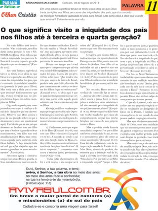 PARANANOTICIAS.COM.BR Comcam, 30 de Agosto de 2019PARANÁPARANÁ
Notícias PALAVRA
O que significa visito a iniquidade dos pais
nos filhos até à terceira e quarta geração?
Em uma leitura superficial talvez se tenha essa ideia de que Deus
traria punições aos filhos por causa das iniquidades dos pais, que é o conceito
da maldição hereditária (passada de pais para filhos). Mas seria essa a ideia que o texto
quer ensinar? Evidentemente que não.
11OlharOlharOlharOlharOlhar CristãoCristãoCristãoCristãoCristão
No texto bíblico está descri-
to assim: “Não as adorarás, nem lhes
darás culto; porque eu sou o SE-
NHOR, teu Deus, Deus zeloso, que
visito a iniquidade dos pais nos fi-
lhos até à terceira e quarta geração
daqueles que me aborrecem” (Êxo-
do 20:5).
Em uma leitura superficial
talvez se tenha essa ideia de que
Deus traria punições aos filhos por
causa das iniquidades dos pais, que
é o conceito da maldição hereditá-
ria (passada de pais para filhos).
Mas seria essa a ideia que o texto
quer ensinar? Evidentemente que
não. Iremos verificar isso no pró-
prio texto e depois em outros exem-
plos na Bíblia.
O grande segredo para com-
preender esse texto é verificar o fi-
nal dele “daqueles que me aborre-
cem”. Observe que Deus coloca o
peso de sua punição sobre os que o
aborrecem (existe um condicional
aqui). É evidente que se um pai que
aborrece ao Senhor tem um filho
que ama o Senhor e guarda os Seus
mandamentos, este filho não será
amaldiçoado por Deus, mas entra-
rá na segunda parte do texto, onde
Deus declara: “e faço misericórdia
até mil gerações daqueles que me
amam e guardam os meus manda-
mentos” (Êxodo 20:6).
Pensemos agora o contrário:
um pai que ama a Deus e guarda os
Seus mandamentos, mas tem um fi-
lho que aborrece ao Senhor. Esse fi-
lho não recebe a “bênção hereditá-
ria”, mas passa para a primeira con-
dição (Êxodo 20:5), ou seja passa a
receber a visitação punitiva de Deus
por conta de suas más escolhas.
Houve um tempo em Israel
que o povo compreendeu que existia
essa coisa de filhos pagarem pelos pe-
cados dos pais. Existia até um pro-
vérbio sobre isso: “Que tendes vós,
vós que, acerca da terra de Israel,
proferis este provérbio, dizendo: Os
pais comeram uvas verdes, e os den-
tes dos filhos é que se embotaram?”
(Ezequiel 18:2). A ideia aqui é que
os pais fazem algo (comem uvas ver-
des), mas quem sente aquele gosto
estranho na boca (embotaram) são
os filhos.
Ou seja, os filhos recebem pu-
nição pelos pecados dos pais. O pro-
feta Ezequiel, inspirado pelo Senhor,
lança ao povo dois exemplos para de-
monstrar como esse pensamento era
errado:
a) Um homem justo que segue
a lei de Deus (Ezequiel 18:5-9), mas
tem um filho criminoso (Ezequiel
18:10-13). A questão é: sendo o pai
dele uma bênção diante de Deus, en-
tão, o filho mesmo sendo criminoso
receberia bençãos hereditárias? O
texto responde: “…emprestar com
usura e receber juros, porventura,
viverá? Não viverá.
Todas estas abominações ele
fez e será morto; o seu sangue será
sobre ele” (Ezequiel 18:13). Deus
mostra que esse filho mau receberia
sua punição.
b) Agora, esse mesmo filho ci-
tado acima, que era injusto diante de
Deus gerou um filho justo e correto
diante do Senhor. Esse filho vê as
maldades do pai e resolve não ser
como ele, antes, ser um homem cor-
reto diante do Senhor (Ezequiel
18:14-16). Pelo pensamento do povo
esse filho deveria receber a maldição
hereditária, já que o seu pai foi ma-
ligno.
No entanto, Deus mostra a
verdade de como Ele faz as coisas:
“…desviar do pobre a mão, não re-
ceber usura e juros, fizer os meus
juízos e andar nos meus estatutos, o
tal não morrerá pela iniquidade de
seu pai; certamente, viverá” (Ezequi-
el 18:17). Observe que esse filho bom
não recebe maldições por causa do
comportamento do pai, mas recebe
bênçãos por causa de seu próprio
temor a Deus.
Mas o profeta ainda levanta
uma dúvida do povo: Por que o filho
não levou a iniquidade do pai, se esse
é o pensamento geral de como as
coisas acontecem? (Ezequiel 18:19).
Essa dúvida certamente vem da in-
terpretação errada de Êxodo 20:15.
Mas Deus, através do profeta, de-
monstra qual a intenção real da lei,
qual a correta interpretação dela
“Mas dizeis: Por que não leva o filho
a iniquidade do pai? Porque o filho
fez o que era reto e justo, e guardou
todos os meus estatutos, e os prati-
cou, por isso, certamente, viverá. A
alma que pecar, essa morrerá; o fi-
lho não levará a iniquidade do pai,
nem o pai, a iniquidade do filho; a
justiça do justo ficará sobre ele, e a
perversidade do perverso cairá so-
bre este” (Ezequiel 18:19-20)
Por fim, no Novo Testamento
também foi exposto com clareza esse
conceito de que maldição nem bên-
ção hereditária existe: “Assim, pois,
cada um de nós dará contas de si
mesmo a Deus” (Romanos 14:12).
Isso demonstra que com relação ao
pecado, Deus não atribui culpa de
uma pessoa para outra pessoa.
O pecado é pessoal, cada um o
cultiva em seu próprio coração e co-
lhe os resultados do desagrado de
Deus em si. Porém, é verdade que
consequências de um pecado de uma
pessoa podem respingar em outra.
Mas aqui não temos uma mal-
dição de Deus, mas uma maldição
que nós mesmos provocamos quan-
do agimos sem pensar no outro. Por
exemplo, uma mulher grávida pode
usar drogas na gestação. Isso trará
consequências para a criança.
Mas essa criança não está sen-
do amaldiçoada por Deus, não exis-
te pecado nela. Mas ela está receben-
do consequências físicas pela malig-
nidade do coração da mãe, coisa que
Deus cobrará da mãe. (Por esboçan-
do ideias)
 