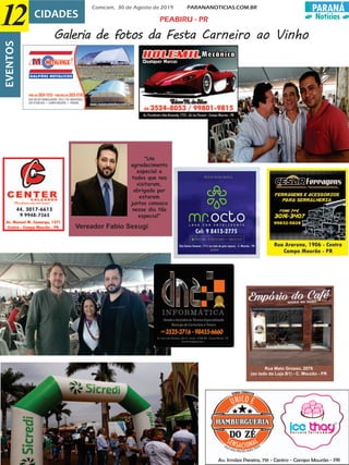 PARANÁ
Notícias
Comcam, 30 de Agosto de 2019 PARANANOTICIAS.COM.BR
12 CIDADESEVENTOS
Galeria de fotos da Festa Carneiro ao Vinho
PEABIRU - PR
Rua Mato Grosso, 2079
(ao lado da Loja B1) - C. Mourão - PR
"Um
agradecimento
especial a
todos que nos
visitaram,
obrigado por
estarem
juntos conosco
nesse dia tão
especial"
Vereador Fabio Sexugi
 