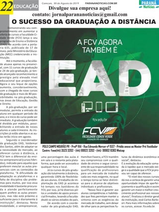 O SUCESSO DA GRADUAÇÃO A DISTÂNCIA
uma porcentagem das aulas é
em sala e o restante pela plata-
forma, que pode ser acessada a
qualquer hora e local.
Já os cursos de pós-gradu-
ação são totalmente à distância,
garantindo 100% de flexibilida-
de aos alunos. O trabalho de im-
plantação do EAD já acontece
há tempos nos bastidores da
FCV, por isso, já há diversos pó-
los e unidades de apoio presen-
cial firmados, levando a faculda-
deaté os vários estados do país.
De acordo com o coorde-
nador de pós-graduação EAD,
Hamilton Favero, a FCV mantêm
seu compromisso com a quali-
dade de ensino e segue consci-
ente de sua responsabilidade na
qualificação de profissionais
para um mercado de trabalho
cada vez mais exigente, no qual
o tempo torna-se fator distinti-
vo para o alcance de objetivos
individuais e profissionais.
“Nosso foco é garantir aos
alunos competências e habilida-
des que lhes permitam manter a
sintonia com as exigências do
mercado de trabalho, sem deixar
de olhar para as perspectivas fu-
turas da dinâmica econômica e
social”, destacou.
É a evolução da educação soma-
da à rapidez que o mercado exi-
ge e a qualidade que a FCV já pro-
vou ser capaz de oferecer.
“O nível dos nossos cursos
dá-nos a certeza de garantir uma
oportunidade ímpar de aperfei-
çoamento e qualificação e assim
garantir um maior e melhor cres-
cimento profissional aos nossos
alunos”, finalizou o diretor geral
da instituição, José Carlos Barbi-
eri. Para mais informações sobre
os cursos, acesse: fcv.edu.br.
POLO CAMPO MOURÃO PR - Profº RAI - Rua Edmundo Mercer nº 1557 - Prédio anexo ao Master Pré Vestibular
Centro Fone(44) 3523 3202 - (44) 99922 3202 - (44) 99902 8383 Watzap
Comcam, 30 de Agosto de 2019 PARANANOTICIAS.COM.BR
22EDUCAÇÃO
PARANÁPARANÁ
Notícias
Demonstrando seu com-
prometimento em aumentar a
oferta de cursos a Faculdade Ci-
dade Verde (FCV) lança o seu
programa de Ensino a Distância
(EAD), de acordo com a porta-
ria 635, publicada de 17 de
maio, pelo Ministério da Educa-
ção (MEC) credenciando a ins-
tituição.
Até o momento, a faculda-
de atuava apenas no presenci-
al, com 11 cursos de graduação
e 24 de pós-graduação, já ten-
do alcançado reconhecimento e
prestígio pelo elevado nível
educacional que proporciona.
Agora o seu leque de opções
aumenta, consideravelmente,
com a chegada de nove cursos
de graduação e mais de 80 pos-
sibilidades na pós-graduação,
nas áreas de Educação, Gestão
e Direito.
A pós-graduação, por ser
modular, permite a entrada do
aluno em qualquer período do
ano, e o início do curso pode ser
imediato. A graduação também
é dividida por módulos, possi-
bilitando a entrada de novos
alunos a cada trimestre. As ins-
crições já estão abertas e as au-
las terão início em agosto.
Segundo o coordenador
de graduação EAD, Valdemar
dos Santos, além de adaptar-se
a necessidade do mercado, ao
oferecer cursos à distância, a
FCV tem o diferencial do ensi-
no semipresencial (cursos híbri-
dos), indicado para aqueles que
preferem mesclar as aulas pre-
senciais com os conteúdos da
plataforma. “A dificuldade de
adaptação as plataformas e a
falta de disciplina são proble-
mas para muitos, por isso essa
modalidade é bastante procura-
da e atende perfeitamente
quem prefere as aulas presen-
ciais, mas não está próximo o
suficiente para ir diariamente à
instituição”, destacou. Nesta
modalidade, o semipresencial,
Divulgue sua empresa aqui!
contato: jornalparananoticias@gmail.com
 