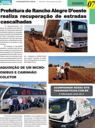 PARANANOTICIAS.COM.BR Comcam, 30 de Agosto de 2019
PARANÁPARANÁ
Notícias
AQUISIÇÃO DE UM MICRO-
ONIBUS E CAMINHÃO
COLETOR
07CIDADES
O Departamento de
Obras da Prefeitura de Rancho
Alegre do Oeste está realizando
importante trabalho de recupera-
ção do cascalho da estradaAma-
ro Pedro, importante via da ma-
lha viária do município que aten-
de diversos e importantes empre-
endimentos de avicultura e pis-
cicultura.
Ao destacar o importante
trabalho a prefeita Suely afirma
que se trata de compromisso da
administração com a eficiência e
qualidade da locomoção nas es-
tradas rurais do município e tem
como proposta atender aos inte-
resses dos produtores e dos mo-
radores da zona rural do municí-
pio – assegura a prefeita Suely
que esteve visitando os traba-
lhos acompanhada do vice-pre-
feito Adão Primo.
PrPrPrPrPrefefefefefeitureitureitureitureitura de Ra de Ra de Ra de Ra de Rancancancancanchohohohoho AleAleAleAleAlegggggrrrrre D’oestee D’oestee D’oestee D’oestee D’oeste
rrrrrealiza realiza realiza realiza realiza recuperecuperecuperecuperecuperação de estração de estração de estração de estração de estradasadasadasadasadas
cascalhadascascalhadascascalhadascascalhadascascalhadas
A Prefeitura de Rancho Alegre
D’oesteadquiriuumveículoMicro-ôni-
bus (Zero KM) adaptado para atender
os usuários da Assistência Social e de
IncentivoàPessoacomDeficiência.Ad-
quiriutambémumCaminhãoColetoDE
Recicláveis, a nova aquisição irá contri-
buir para que o município de Rancho
Alegre D’oeste possa adequar a Coleta
MaterialReciclável,inclusivevidros,com
tanqueparacoletadeóleodecozinhae
descarregamento mecânico.
ACOMPANHEM NOSSO SITE
PARANANOTICIAS.COM.BR
A informação como ela é.
 