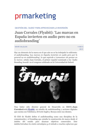 GESTIÓN DEL ‘AUDIO’ PARA APROVECHAR LA INVERSIÓN
Juan Corrales (Flyabit): ‘Las marcas en
España invierten en audio pero no en
audiobranding’
NAHIR VALLEJOS 11/06/13
09:31
Hay un elemento de la marca en el que aún no se ha trabajado lo suficiente:
el audiobranding. ‘Las marcas en España invierten en audio pero por lo
general no en audiobranding’, lo que equivale a ‘comunicar sin pensar en
la marca’, señala Juan Corrales, el primer español nominado a los ‘Audio
Branding Awards’ en el congreso celebrado en la Universidad de Oxford.
Tras haber sido director general de Desarrollo en BBDO, Juan
Corralesfunda Flyabit, un estudio de audiobranding y acciones digitales
que cuenta con Telefónica, El Corte Inglés y Bezoya entre sus clientes.
El CEO de Flyabit define el audiobranding como una disciplina de la
comunicación y el branding que estudia la construcción de marca desde el
ámbito del sonido para alcanzar objetivos comerciales. Este
ámbito‘introduce la visión estratégica y el método a muchos esfuerzos que
 