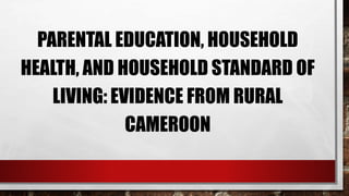 PARENTAL EDUCATION, HOUSEHOLD
HEALTH, AND HOUSEHOLD STANDARD OF
LIVING: EVIDENCE FROM RURAL
CAMEROON
 