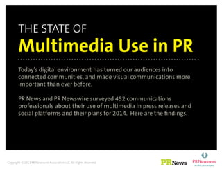 the state of
Multimedia Use in PR
Today’s digital environment has turned our audiences into
connected communities, and made visual communications more
important than ever before.
PR News and PR Newswire surveyed 452 communications
professionals about their use of multimedia in press releases and
social platforms and their plans for 2014. Here are the findings.
Copyright © 2013 PR Newswire Association LLC. All Rights Reserved.
 