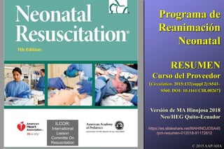 © 2015 AAP/AHA
Programa de
Reanimación
Neonatal
RESUMEN
Curso del Proveedor
(Circulation. 2015;132[suppl 2]:S543–
S560. DOI: 10.1161/CIR.00267)
Versión de MA Hinojosa 2018
Neo/HEG Quito-Ecuador
ILCOR:
International
Liaison
Committe On
Resuscitation
https://es.slideshare.net/MAHINOJOSA45
/prn-resumen-012018-91172612
 
