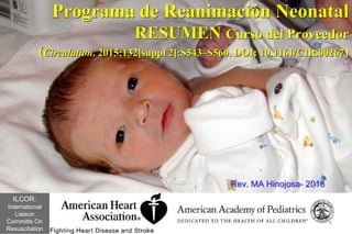 Programa de Reanimación Neonatal
RESUMEN Curso del Proveedor
(Circulation. 2015;132[suppl 2]:S543–S560. DOI: 10.1161/CIR.00267)
Rev. MA Hinojosa- 2016
ILCOR:
International
Liaison
Committe On
Resuscitation
 