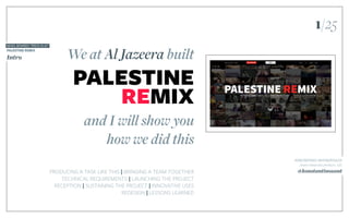 We at Al Jazeera built
PRODUCING A TASK LIKE THIS | BRINGING A TEAM TOGETHER
TECHNICAL REQUIREMENTS | LAUNCHING THE PROJECT
RECEPTION | SUSTAINING THE PROJECT | INNOVATIVE USES
REDESIGN | LESSONS LEARNED
and I will show you
how we did this
PALESTINE
REMIX
NEWS: REWIRED “PRESS PLAY”
PALESTINE REMIX
Intro
KONSTANTINOS ANTONOPOULOS
Senior interactive producer, AJE
@konstantinosant
1/25
 
