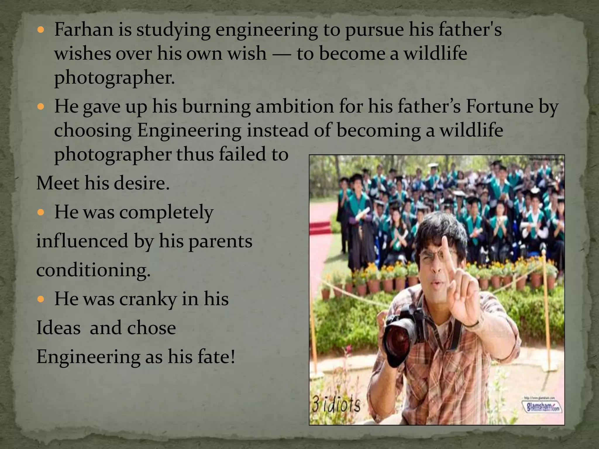  Farhan is studying engineering to pursue his father's
  wishes over his own wish — to become a wildlife
  photographer.
 He gave up his burning ambition for his father’s Fortune by
  choosing Engineering instead of becoming a wildlife
  photographer thus failed to
Meet his desire.
 He was completely
influenced by his parents
conditioning.
 He was cranky in his
Ideas and chose
Engineering as his fate!
 