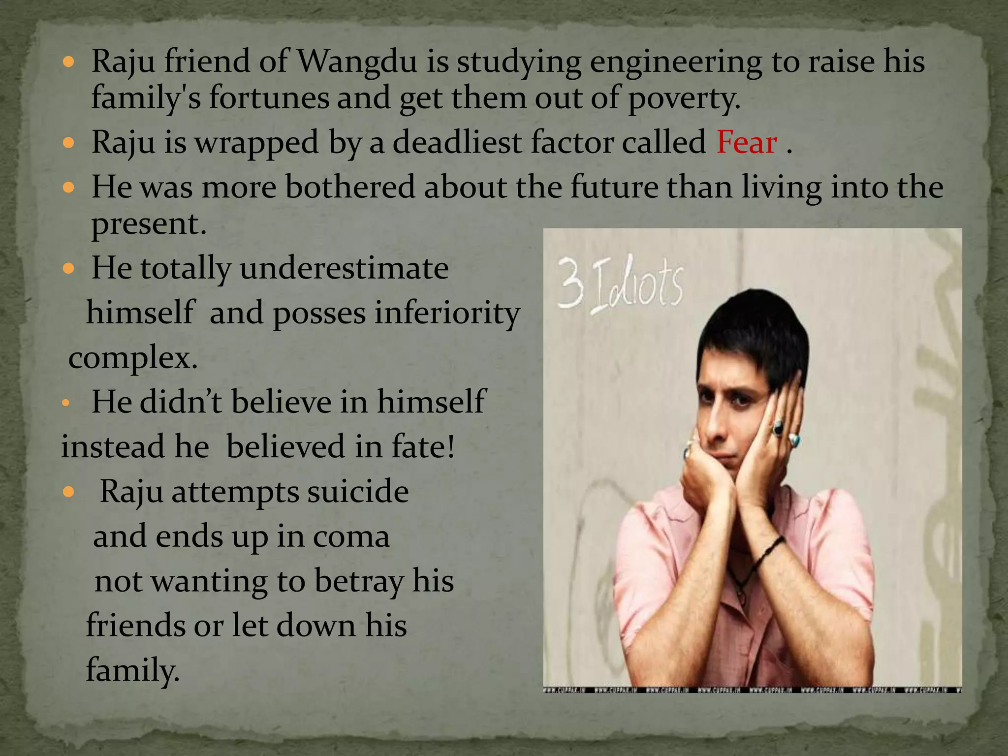  Raju friend of Wangdu is studying engineering to raise his
   family's fortunes and get them out of poverty.
 Raju is wrapped by a deadliest factor called Fear .
 He was more bothered about the future than living into the
   present.
 He totally underestimate
  himself and posses inferiority
 complex.
• He didn’t believe in himself
instead he believed in fate!
 Raju attempts suicide
   and ends up in coma
   not wanting to betray his
  friends or let down his
  family.
 