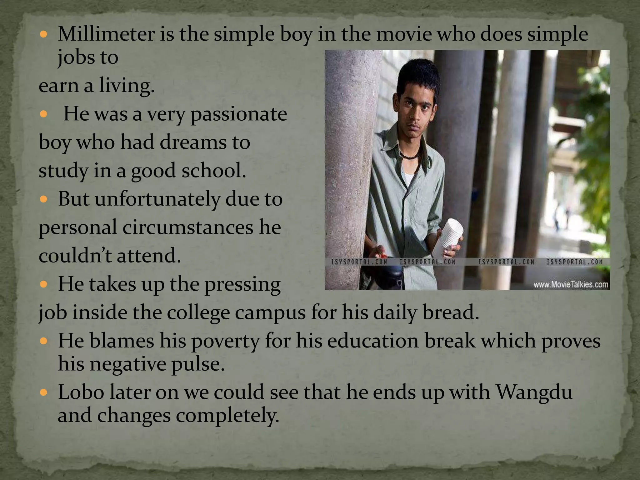  Millimeter is the simple boy in the movie who does simple
  jobs to
earn a living.
 He was a very passionate
boy who had dreams to
study in a good school.
 But unfortunately due to
personal circumstances he
couldn’t attend.
 He takes up the pressing
job inside the college campus for his daily bread.
 He blames his poverty for his education break which proves
  his negative pulse.
 Lobo later on we could see that he ends up with Wangdu
  and changes completely.
 