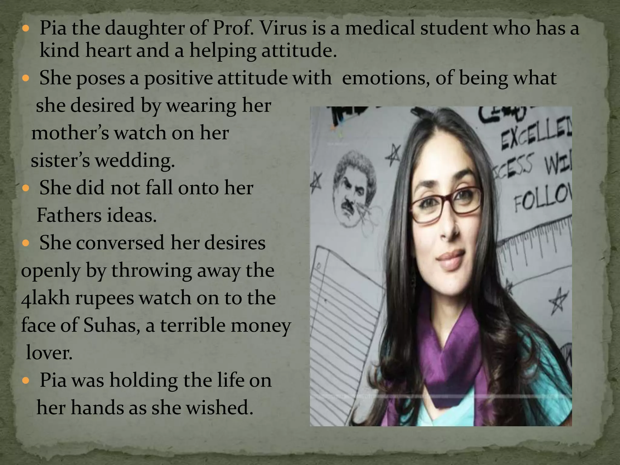  Pia the daughter of Prof. Virus is a medical student who has a
   kind heart and a helping attitude.
 She poses a positive attitude with emotions, of being what
   she desired by wearing her
  mother’s watch on her
  sister’s wedding.
 She did not fall onto her
   Fathers ideas.
 She conversed her desires
openly by throwing away the
4lakh rupees watch on to the
face of Suhas, a terrible money
 lover.
 Pia was holding the life on
   her hands as she wished.
 