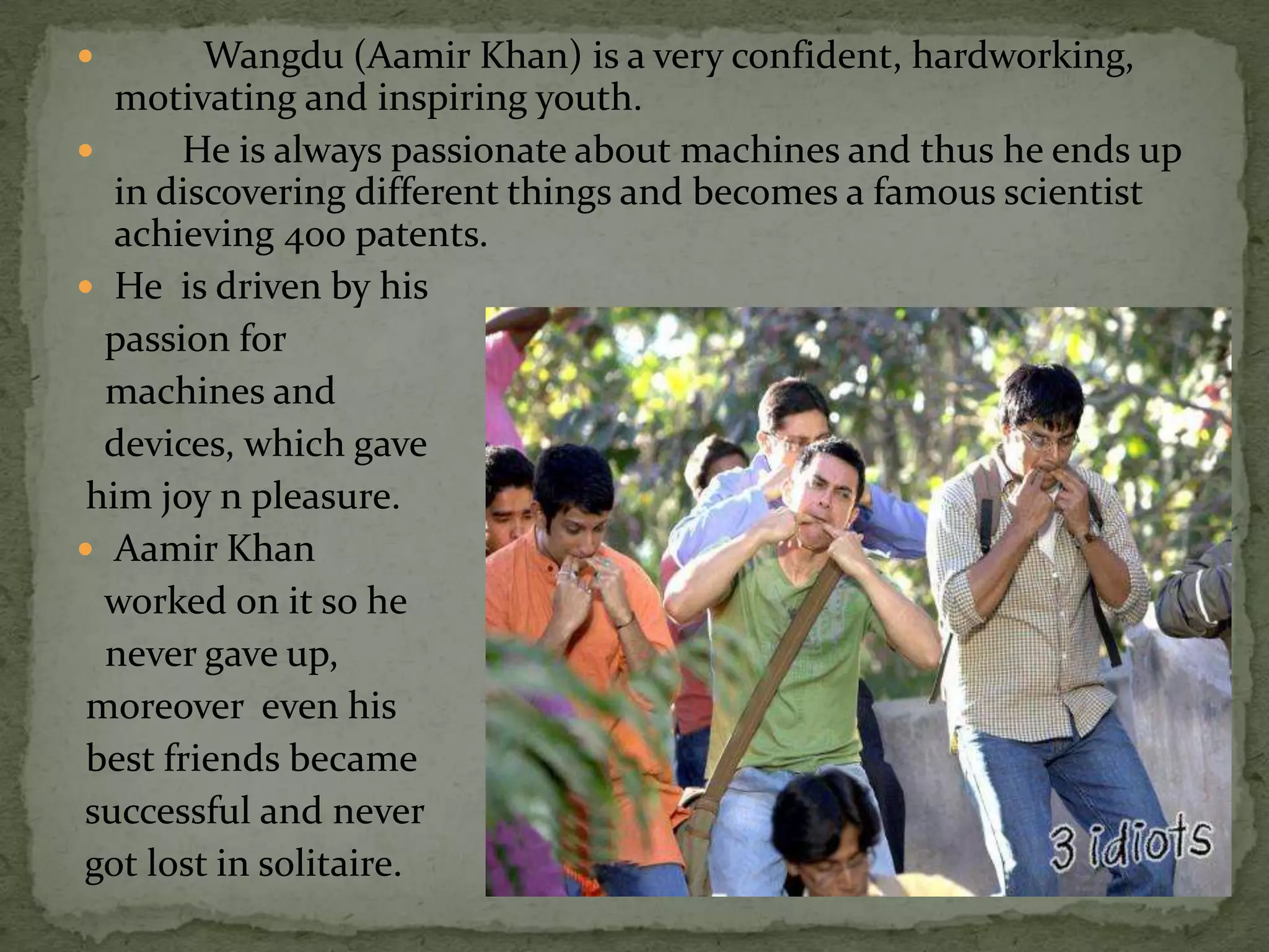         Wangdu (Aamir Khan) is a very confident, hardworking,
   motivating and inspiring youth.
      He is always passionate about machines and thus he ends up
   in discovering different things and becomes a famous scientist
   achieving 400 patents.
 He is driven by his
  passion for
  machines and
  devices, which gave
 him joy n pleasure.
 Aamir Khan
  worked on it so he
  never gave up,
 moreover even his
 best friends became
successful and never
got lost in solitaire.
 