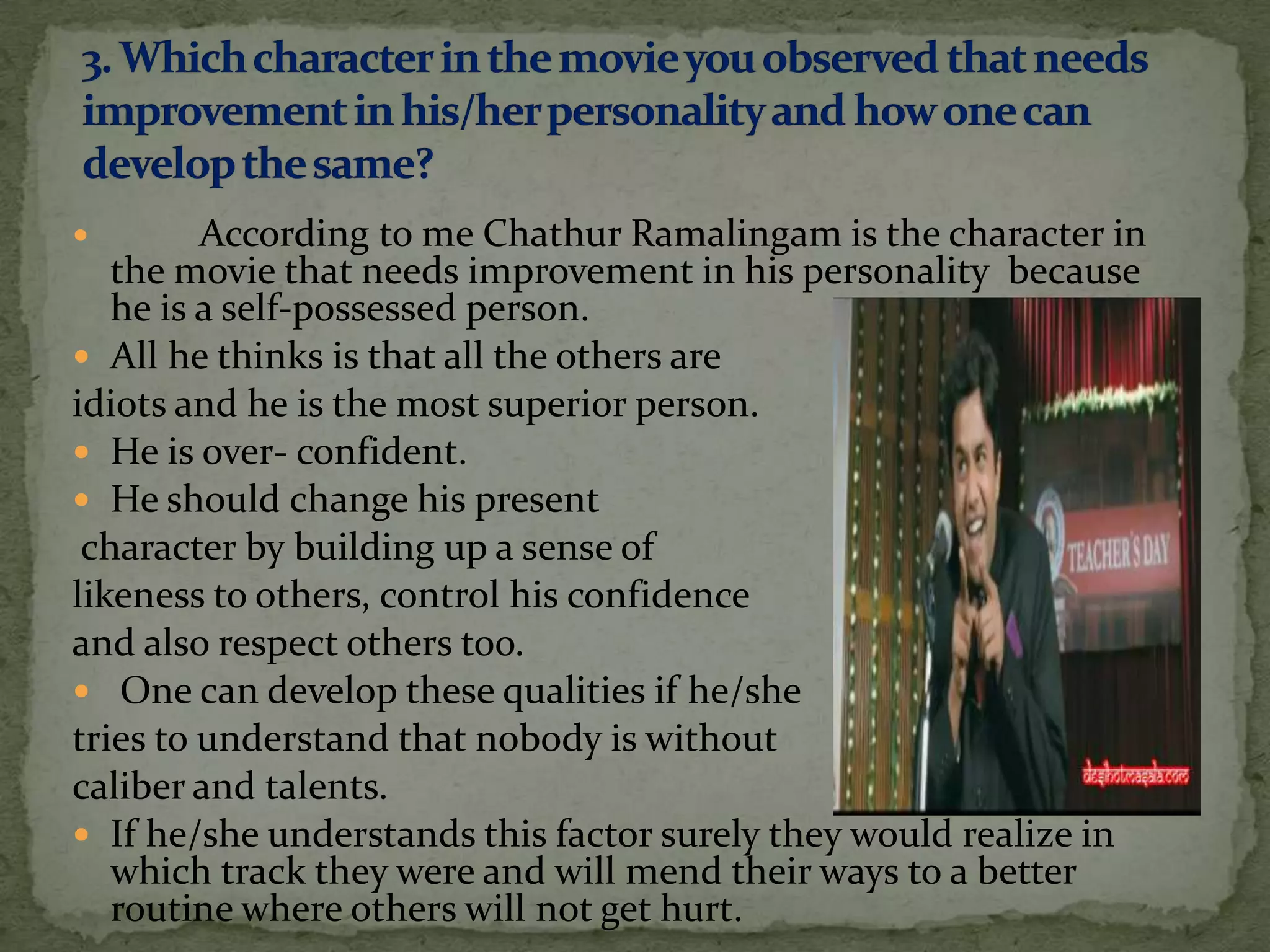         According to me Chathur Ramalingam is the character in
   the movie that needs improvement in his personality because
   he is a self-possessed person.
 All he thinks is that all the others are
idiots and he is the most superior person.
 He is over- confident.
 He should change his present
 character by building up a sense of
likeness to others, control his confidence
and also respect others too.
 One can develop these qualities if he/she
tries to understand that nobody is without
caliber and talents.
 If he/she understands this factor surely they would realize in
   which track they were and will mend their ways to a better
   routine where others will not get hurt.
 