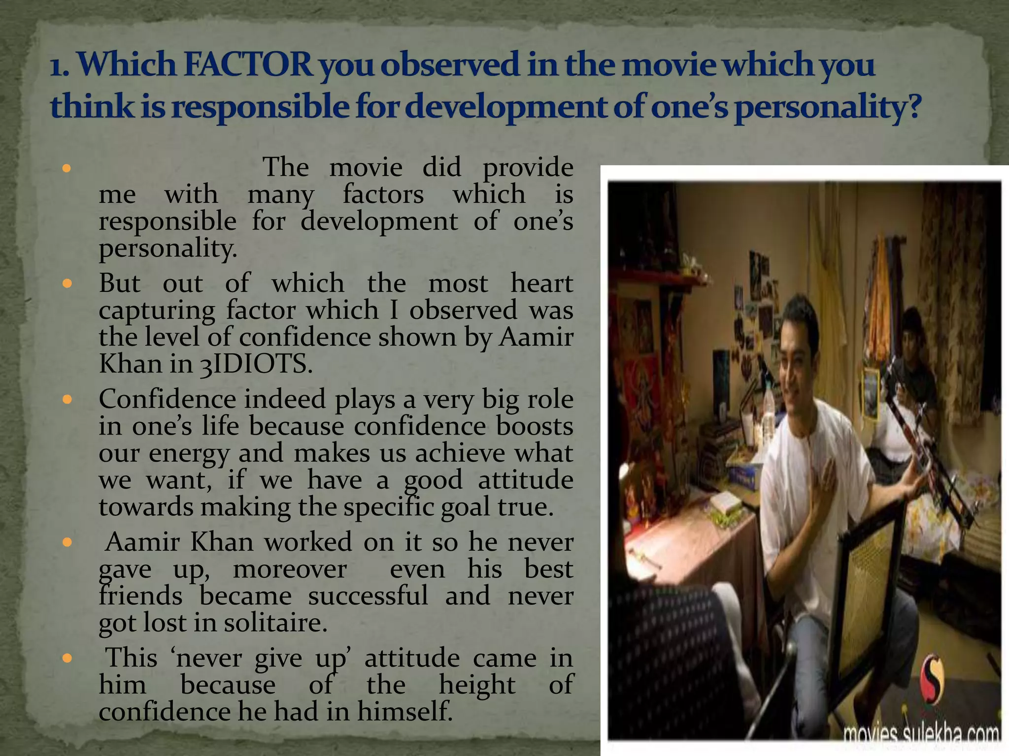                    The movie did provide
    me with many factors which is
    responsible for development of one’s
    personality.
   But out of which the most heart
    capturing factor which I observed was
    the level of confidence shown by Aamir
    Khan in 3IDIOTS.
   Confidence indeed plays a very big role
    in one’s life because confidence boosts
    our energy and makes us achieve what
    we want, if we have a good attitude
    towards making the specific goal true.
    Aamir Khan worked on it so he never
    gave up, moreover        even his best
    friends became successful and never
    got lost in solitaire.
    This ‘never give up’ attitude came in
    him because of the height of
    confidence he had in himself.
 