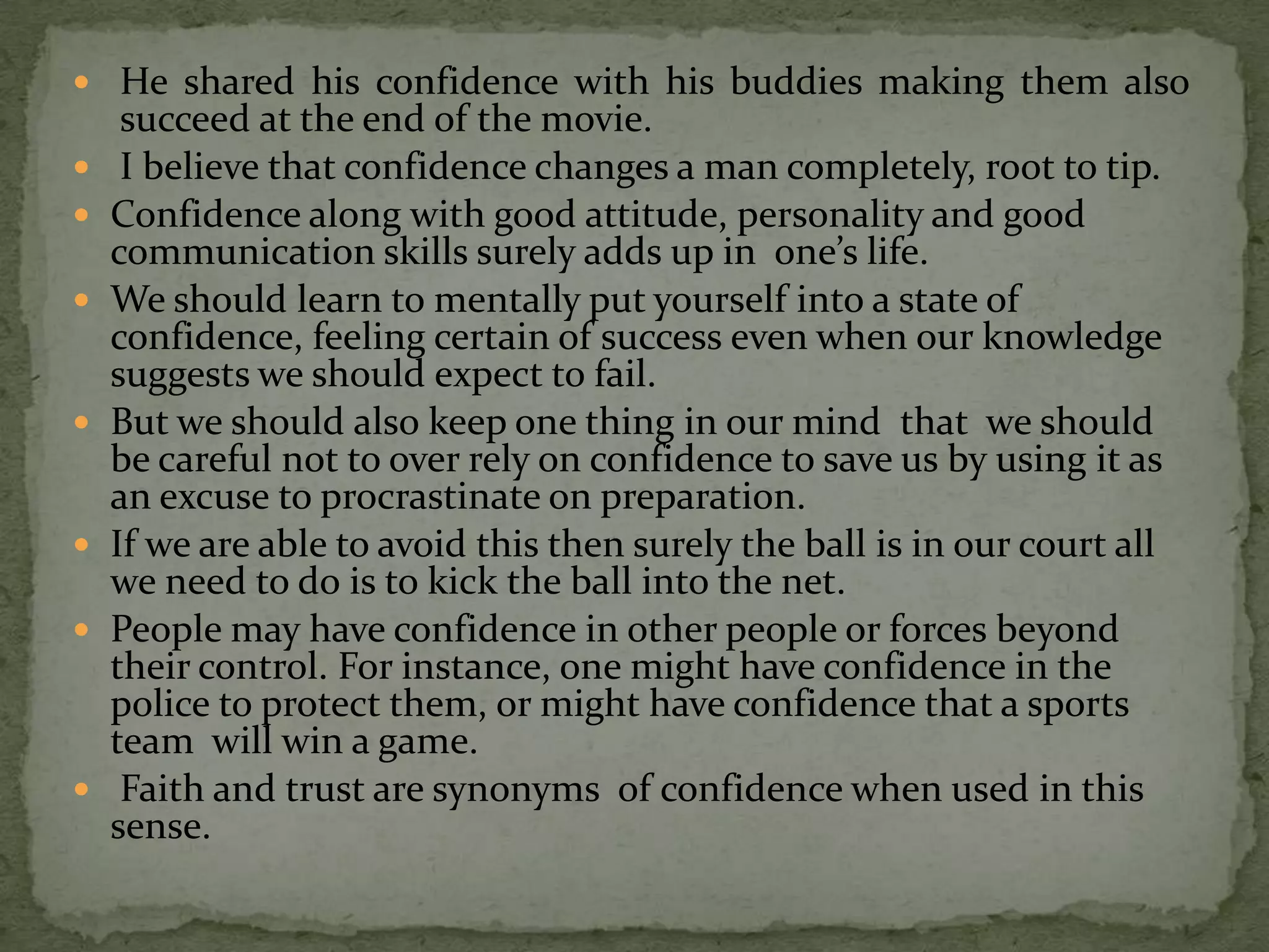  He shared his confidence with his buddies making them also
     succeed at the end of the movie.
    I believe that confidence changes a man completely, root to tip.
   Confidence along with good attitude, personality and good
    communication skills surely adds up in one’s life.
   We should learn to mentally put yourself into a state of
    confidence, feeling certain of success even when our knowledge
    suggests we should expect to fail.
   But we should also keep one thing in our mind that we should
    be careful not to over rely on confidence to save us by using it as
    an excuse to procrastinate on preparation.
   If we are able to avoid this then surely the ball is in our court all
    we need to do is to kick the ball into the net.
   People may have confidence in other people or forces beyond
    their control. For instance, one might have confidence in the
    police to protect them, or might have confidence that a sports
    team will win a game.
    Faith and trust are synonyms of confidence when used in this
    sense.
 