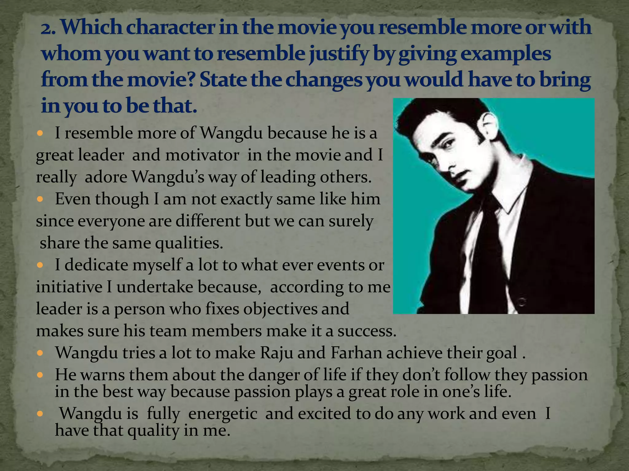  I resemble more of Wangdu because he is a
great leader and motivator in the movie and I
really adore Wangdu’s way of leading others.
 Even though I am not exactly same like him
since everyone are different but we can surely
 share the same qualities.
 I dedicate myself a lot to what ever events or
initiative I undertake because, according to me a
leader is a person who fixes objectives and
makes sure his team members make it a success.
 Wangdu tries a lot to make Raju and Farhan achieve their goal .
 He warns them about the danger of life if they don’t follow they passion
   in the best way because passion plays a great role in one’s life.
 Wangdu is fully energetic and excited to do any work and even I
   have that quality in me.
 