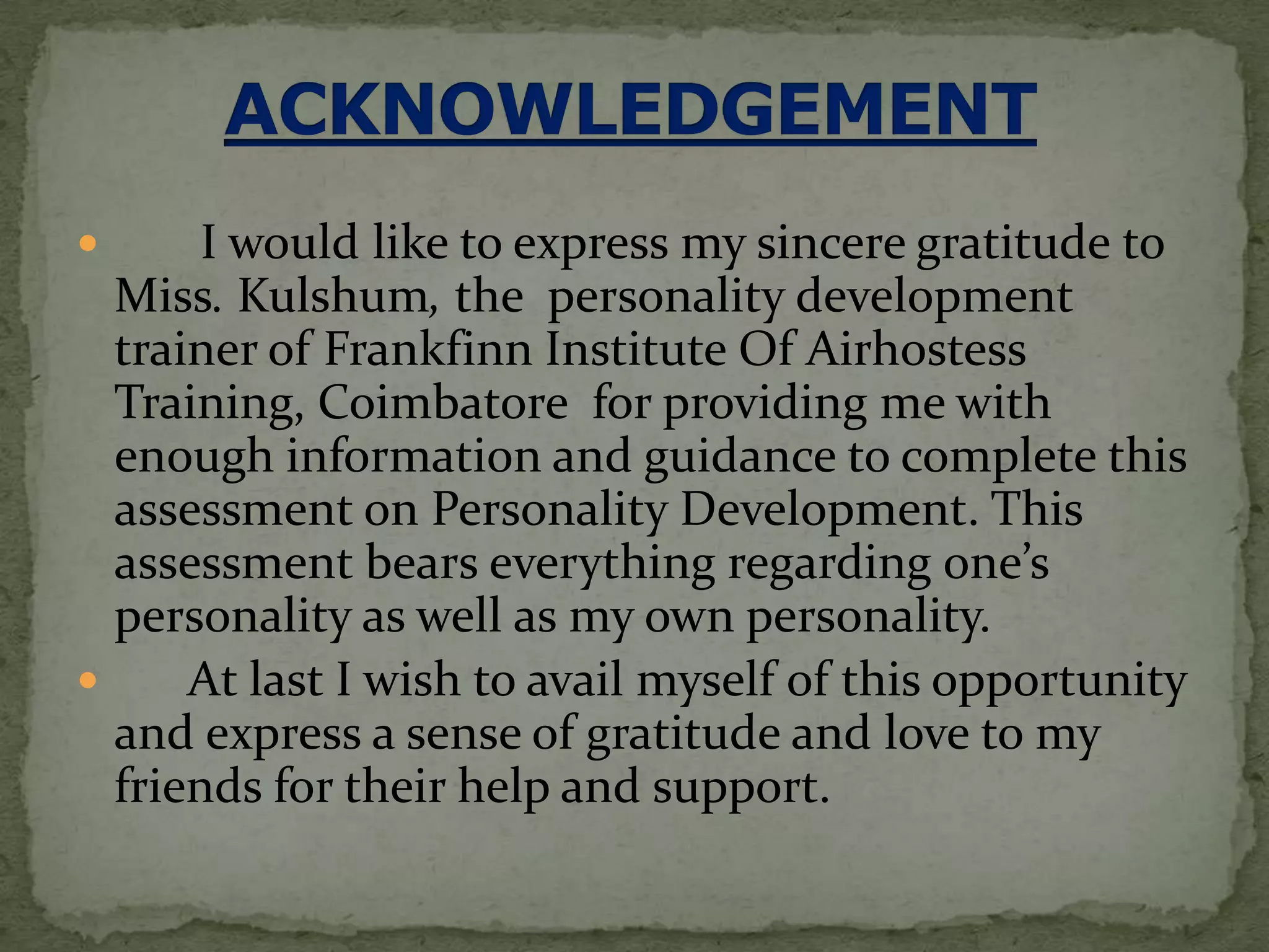       I would like to express my sincere gratitude to
  Miss. Kulshum, the personality development
  trainer of Frankfinn Institute Of Airhostess
  Training, Coimbatore for providing me with
  enough information and guidance to complete this
  assessment on Personality Development. This
  assessment bears everything regarding one’s
  personality as well as my own personality.
     At last I wish to avail myself of this opportunity
  and express a sense of gratitude and love to my
  friends for their help and support.
 