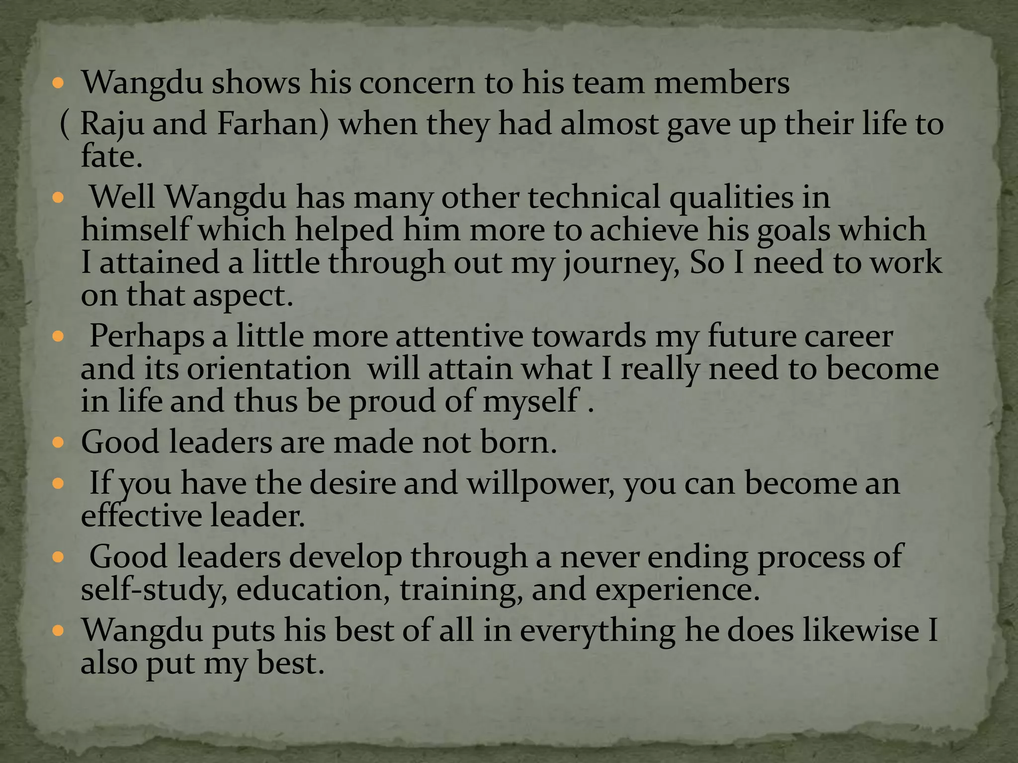  Wangdu shows his concern to his team members
 ( Raju and Farhan) when they had almost gave up their life to
   fate.
 Well Wangdu has many other technical qualities in
   himself which helped him more to achieve his goals which
   I attained a little through out my journey, So I need to work
   on that aspect.
 Perhaps a little more attentive towards my future career
   and its orientation will attain what I really need to become
   in life and thus be proud of myself .
 Good leaders are made not born.
 If you have the desire and willpower, you can become an
   effective leader.
 Good leaders develop through a never ending process of
   self-study, education, training, and experience.
 Wangdu puts his best of all in everything he does likewise I
   also put my best.
 