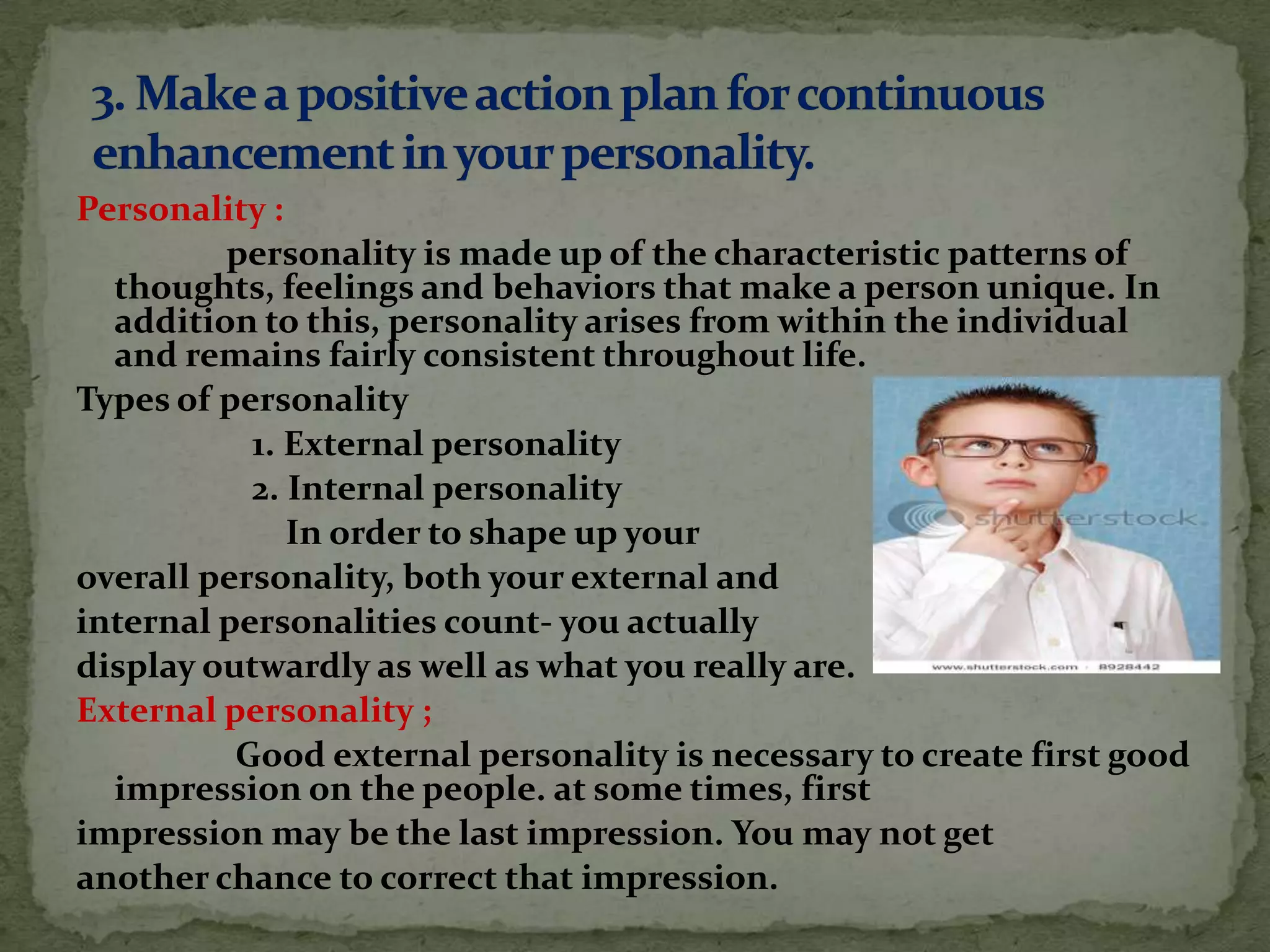 Personality :
         personality is made up of the characteristic patterns of
  thoughts, feelings and behaviors that make a person unique. In
  addition to this, personality arises from within the individual
  and remains fairly consistent throughout life.
Types of personality
           1. External personality
           2. Internal personality
              In order to shape up your
overall personality, both your external and
internal personalities count- you actually
display outwardly as well as what you really are.
External personality ;
          Good external personality is necessary to create first good
  impression on the people. at some times, first
impression may be the last impression. You may not get
another chance to correct that impression.
 