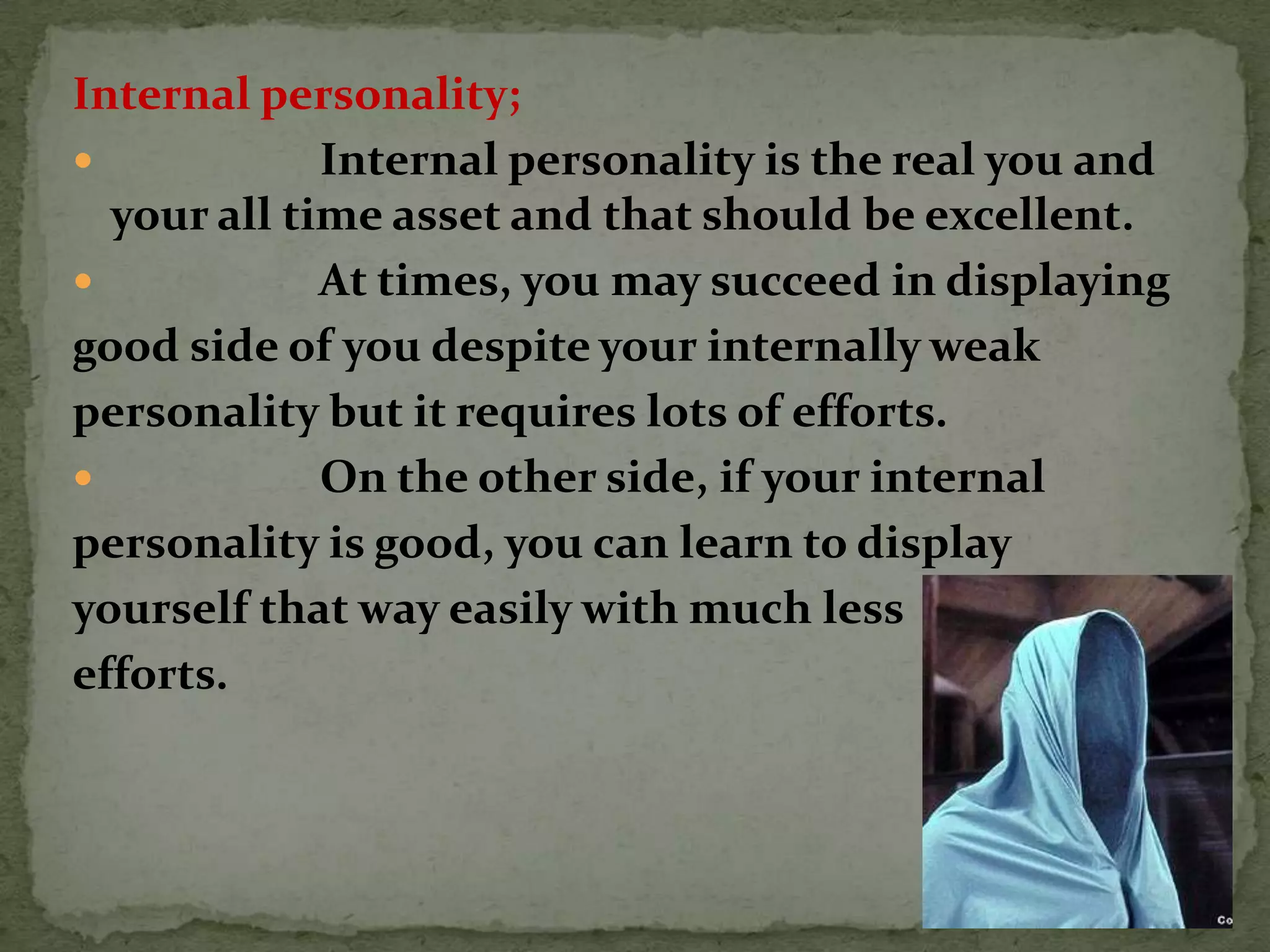 Internal personality;
            Internal personality is the real you and
  your all time asset and that should be excellent.
            At times, you may succeed in displaying
good side of you despite your internally weak
personality but it requires lots of efforts.
            On the other side, if your internal
personality is good, you can learn to display
yourself that way easily with much less
efforts.
 