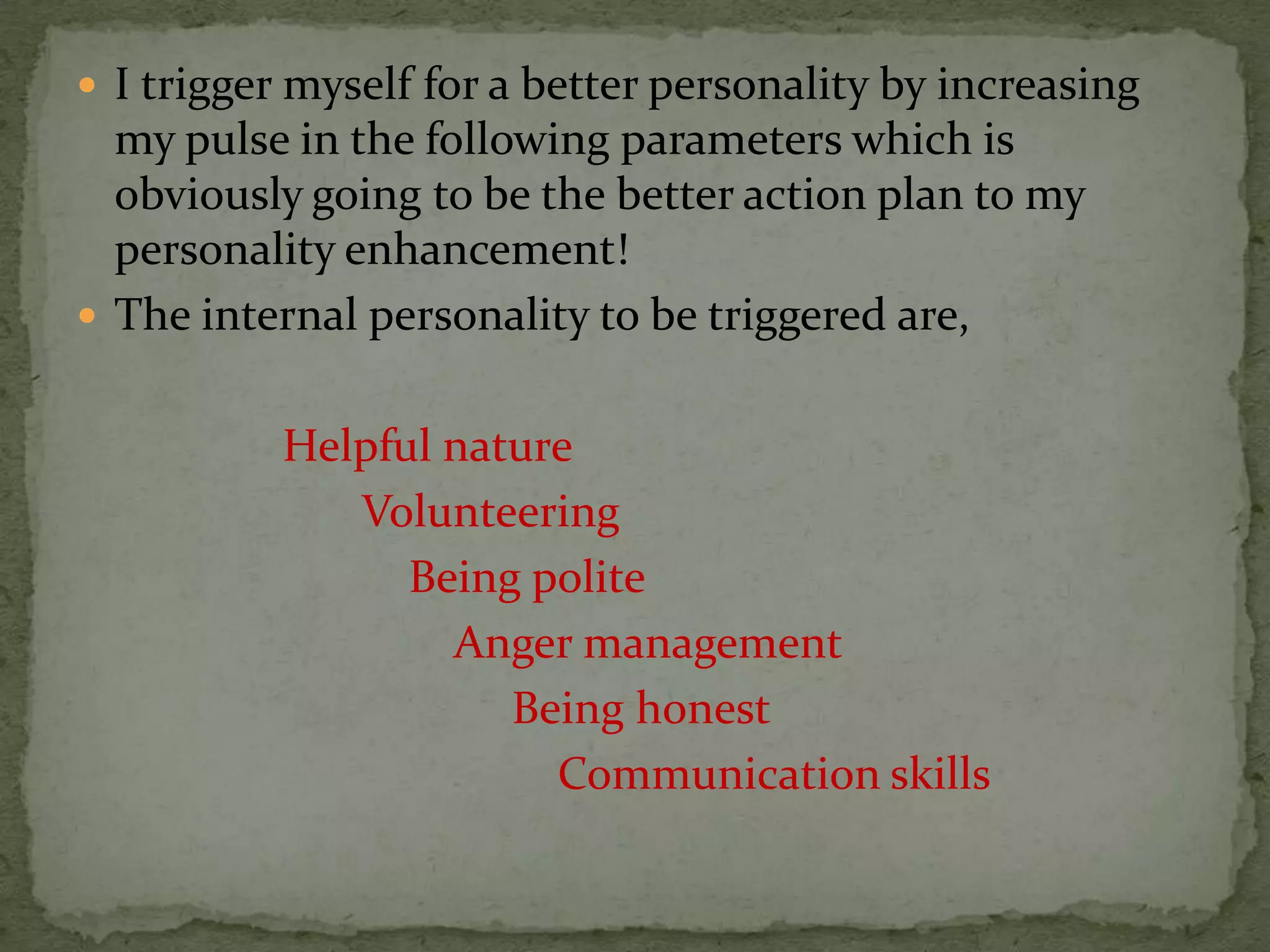  I trigger myself for a better personality by increasing
  my pulse in the following parameters which is
  obviously going to be the better action plan to my
  personality enhancement!
 The internal personality to be triggered are,


           Helpful nature
              Volunteering
                 Being polite
                   Anger management
                      Being honest
                        Communication skills
 