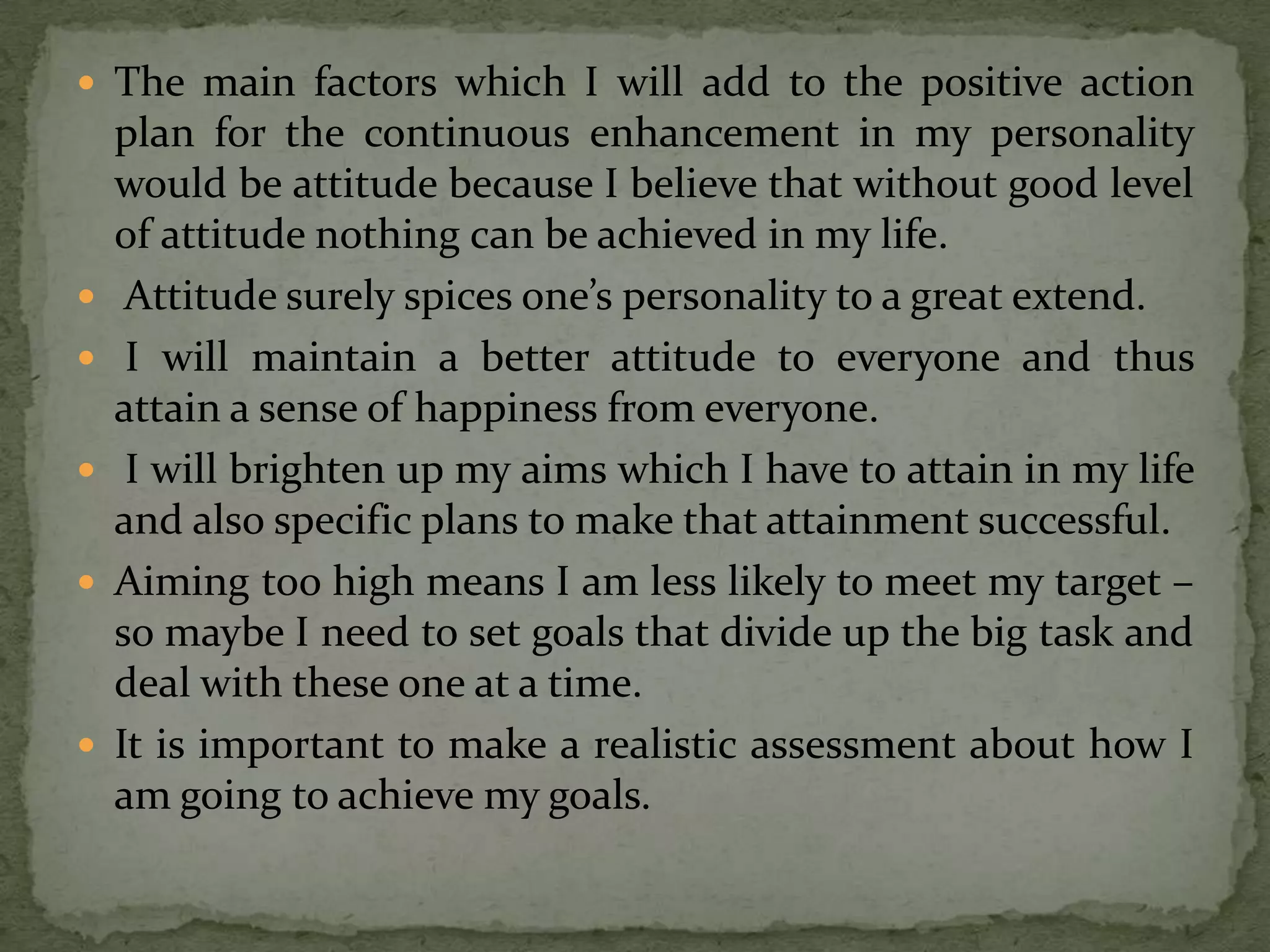  The main factors which I will add to the positive action
    plan for the continuous enhancement in my personality
    would be attitude because I believe that without good level
    of attitude nothing can be achieved in my life.
    Attitude surely spices one’s personality to a great extend.
    I will maintain a better attitude to everyone and thus
    attain a sense of happiness from everyone.
    I will brighten up my aims which I have to attain in my life
    and also specific plans to make that attainment successful.
   Aiming too high means I am less likely to meet my target –
    so maybe I need to set goals that divide up the big task and
    deal with these one at a time.
   It is important to make a realistic assessment about how I
    am going to achieve my goals.
 
